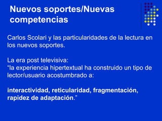 Nuevos soportes/Nuevas competencias Carlos Scolari y las particularidades de la lectura en los nuevos soportes.  La era post televisiva:  “la experiencia hipertextual ha construido un tipo de lector/usuario acostumbrado a:  interactividad, reticularidad, fragmentación, rapidez de adaptación .”   