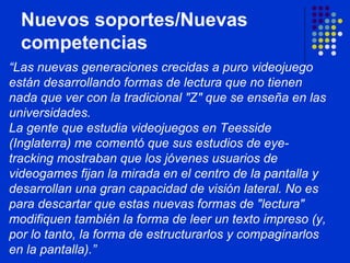 Nuevos soportes/Nuevas competencias “ Las nuevas generaciones crecidas a puro videojuego están desarrollando formas de lectura que no tienen nada que ver con la tradicional "Z" que se enseña en las universidades.  La gente que estudia videojuegos en Teesside (Inglaterra) me comentó que sus estudios de eye-tracking mostraban que los jóvenes usuarios de videogames fijan la mirada en el centro de la pantalla y desarrollan una gran capacidad de visión lateral. No es para descartar que estas nuevas formas de "lectura" modifiquen también la forma de leer un texto impreso (y, por lo tanto, la forma de estructurarlos y compaginarlos en la pantalla).”   