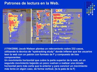 Patrones de lectura en la Web.                                                                                                                                                                     (17/04/2006) Jacob Nielsen plantea un relevamiento sobre 232 casos, utilizando la técnica de “eyetracking study” donde infieren que los usuarios leen la web con un patrón con formato de F y compuesto de tres componentes:  Un movimiento horizontal que cubre la parte superior de la web, en un segundo movimiento bajando un poco vuelven a realizar una mirada horizontal pero más corta que la anterior y para concluir un movimiento más lento en algún caso, de forma vertical, (la la pata de la F) 