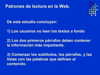 De este estudio concluyen:  1) Los usuarios no leen los textos a fondo   2) Los dos primeros párrafos deben contener la información más importante.  3) Comenzar los subtítulos, los párrafos, y las listas con las palabras que definen el contenido. Patrones de lectura en la Web.                                                                                                                                                                     