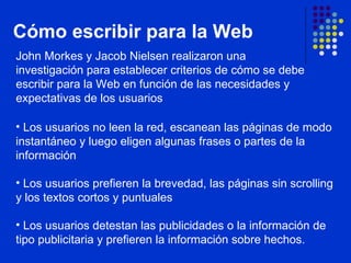 Cómo escribir para la Web John Morkes y Jacob Nielsen realizaron una investigación para establecer criterios de cómo se debe escribir para la Web en función de las necesidades y expectativas de los usuarios  Los usuarios no leen la red, escanean las páginas de modo instantáneo y luego eligen algunas frases o partes de la información Los usuarios prefieren la brevedad, las páginas sin scrolling y los textos cortos y puntuales Los usuarios detestan las publicidades o la información de tipo publicitaria y prefieren la información sobre hechos. 
