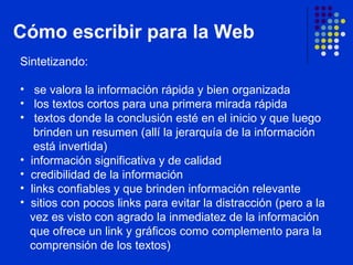 Cómo escribir para la Web Sintetizando: se valora la información rápida y bien organizada  los textos cortos para una primera mirada rápida  textos donde la conclusión esté en el inicio y que luego    brinden un resumen (allí la jerarquía de la información    está invertida) información significativa y de calidad  credibilidad de la información links confiables y que brinden información relevante  sitios con pocos links para evitar la distracción (pero a la    vez es visto con agrado la inmediatez de la información    que ofrece un link y gráficos como complemento para la    comprensión de los textos)  