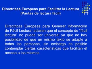 Directrices Europeas para Facilitar la Lectura (Pautas de lectura fácil) Directrices Europeas para Generar Información de Fácil Lectura, aclaran que el concepto de “fácil lectura” no puede ser universal ya que no hay posibilidad de que un mismo texto se adapte a todas las personas, sin embargo es posible contemplar ciertas características que facilitan el acceso a los mismos  