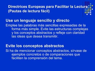 Use un lenguaje sencillo y directo Emplee las palabras más sencillas expresadas de la forma más simple. Evite las estructuras complejas y los conceptos abstractos y refleje con claridad las ideas que desea transmitir. Evite los conceptos abstractos Si ha de mencionar conceptos abstractos, sírvase de ejemplos concretos o de comparaciones que faciliten la comprensión del tema. Directrices Europeas para Facilitar la Lectura (Pautas de lectura fácil) 