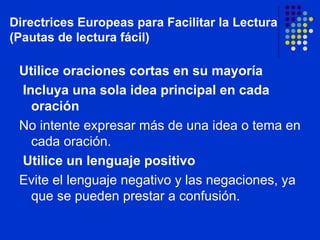 Utilice oraciones cortas en su mayoría Incluya una sola idea principal en cada oración No intente expresar más de una idea o tema en cada oración. Utilice un lenguaje positivo Evite el lenguaje negativo y las negaciones, ya que se pueden prestar a confusión. Directrices Europeas para Facilitar la Lectura (Pautas de lectura fácil) 
