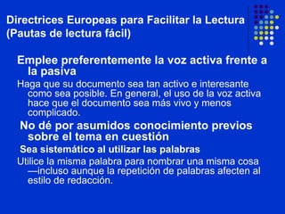 Emplee preferentemente la voz activa frente a la pasiva Haga que su documento sea tan activo e interesante como sea posible. En general, el uso de la voz activa hace que el documento sea más vivo y menos complicado. No dé por asumidos conocimiento previos sobre el tema en cuestión Sea sistemático al utilizar las palabras Utilice la misma palabra para nombrar una misma cosa —incluso aunque la repetición de palabras afecten al estilo de redacción. Directrices Europeas para Facilitar la Lectura (Pautas de lectura fácil) 