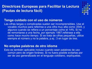 Tenga cuidado con el uso de números Las cifras largas o complicadas suelen ser incomprensibles. Use el vocablo  muchos  para referirse a una cifra muy alta como  3545 , y  algunos  cuando se refiera a un porcentaje como el  14% . Si ha de remontarse a una fecha, por ejemplo  1867 ,refiérase a ella como  hace mucho tiempo . Si se trata de cifras pequeñas, utilice siempre el número y no la palabra, p.ej.: 3 en lugar de tres. No emplee palabras de otro idioma Esto es también aplicable incluso cuando sean palabras de uso común pero de origen foráneo. Si no fuera posible evitarlas por ser de uso generalizado en el lenguaje cotidiano, explíquelas. Directrices Europeas para Facilitar la Lectura (Pautas de lectura fácil) 