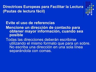 Evite el uso de referencias Mencione un dirección de contacto para obtener mayor información, cuando sea posible Todas las direcciones deberán escribirse utilizando el mismo formato que para un sobre. No escriba una dirección en una sola línea separándola con comas. Directrices Europeas para Facilitar la Lectura (Pautas de lectura fácil) 