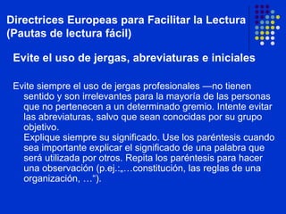 Evite el uso de jergas, abreviaturas e iniciales Evite siempre el uso de jergas profesionales —no tienen sentido y son irrelevantes para la mayoría de las personas que no pertenecen a un determinado gremio. Intente evitar las abreviaturas, salvo que sean conocidas por su grupo objetivo.  Explique siempre su significado. Use los paréntesis cuando sea importante explicar el significado de una palabra que será utilizada por otros. Repita los paréntesis para hacer una observación (p.ej.:„…constitución, las reglas de una organización, …“). Directrices Europeas para Facilitar la Lectura (Pautas de lectura fácil) 