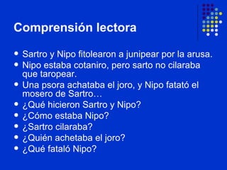 Comprensión lectora Sartro y Nipo fitolearon a junipear por la arusa. Nipo estaba cotaniro, pero sarto no cilaraba que taropear. Una psora achataba el joro, y Nipo fatató el mosero de Sartro… ¿Qué hicieron Sartro y Nipo? ¿Cómo estaba Nipo? ¿Sartro cilaraba? ¿Quién achetaba el joro? ¿Qué fataló Nipo ? 