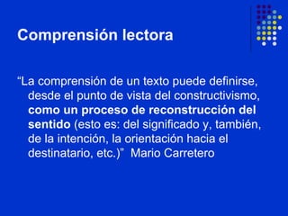 Comprensión lectora “ La comprensión de un texto puede definirse, desde el punto de vista del constructivismo,  como un proceso de reconstrucción del sentido  (esto es: del significado y, también, de la intención, la orientación hacia el destinatario, etc.)”  Mario Carretero 