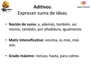 Aditivos.   Expresan suma de ideas.  Noción de suma : y, además, también, así mismo, también, por añadidura, igualmente.  Matiz intensifícativo : encima, es más, más aún.  Grado máximo : incluso, hasta, para colmo. 