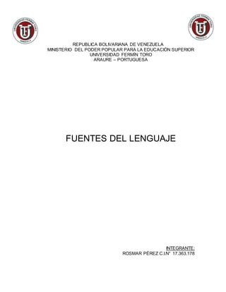 REPUBLICA BOLIVARIANA DE VENEZUELA
MINISTERIO DEL PODER POPULAR PARA LA EDUCACIÓN SUPERIOR
UNIVERSIDAD FERMÍN TORO
ARAURE – PORTUGUESA
FUENTES DEL LENGUAJE
INTEGRANTE:
ROSMAR PÉREZ C.I.N° 17.363.178
 