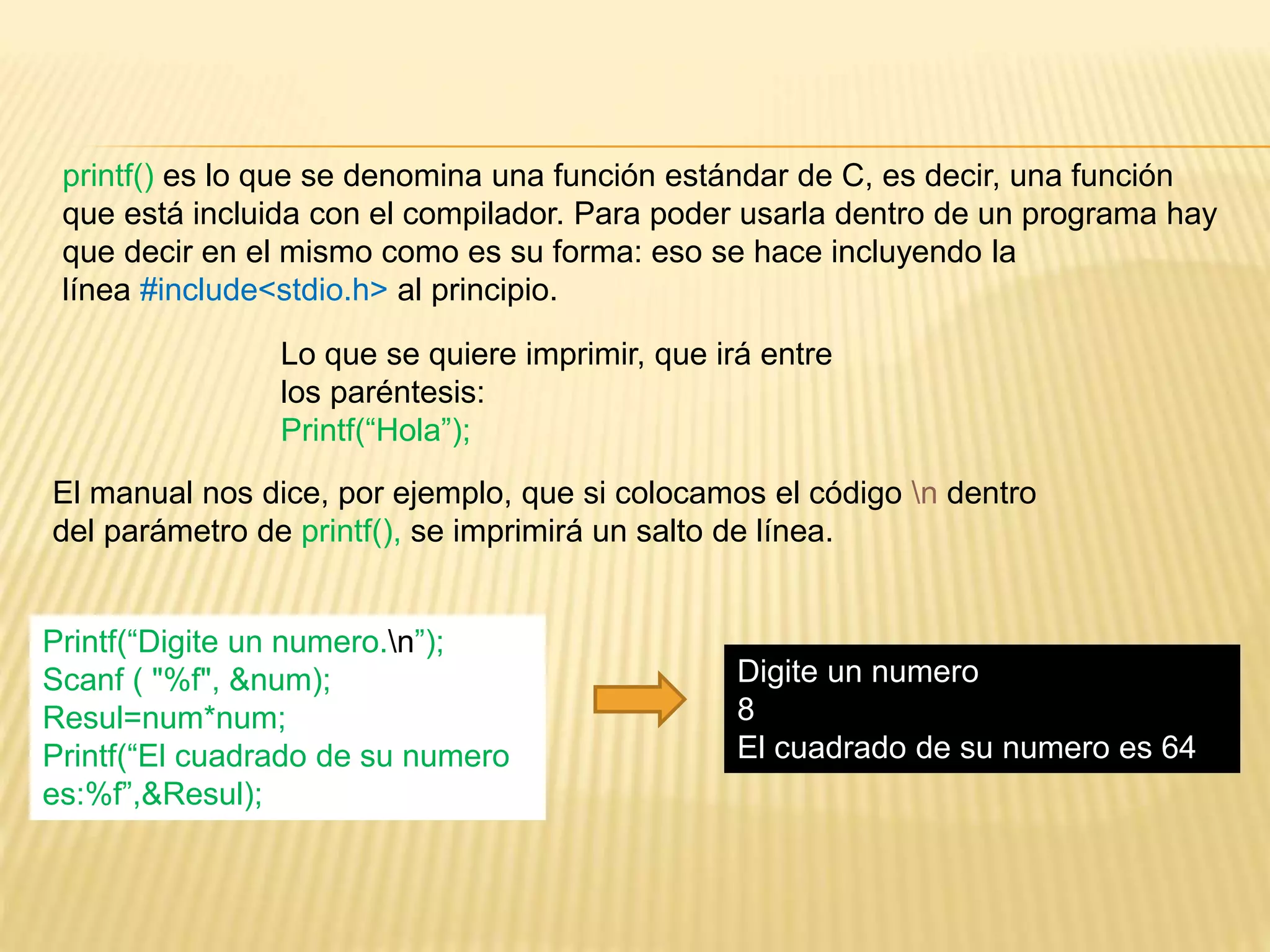 printf() es lo que se denomina una función estándar de C, es decir, una función
que está incluida con el compilador. Para poder usarla dentro de un programa hay
que decir en el mismo como es su forma: eso se hace incluyendo la
línea #include<stdio.h> al principio.
Lo que se quiere imprimir, que irá entre
los paréntesis:
Printf(“Hola”);
El manual nos dice, por ejemplo, que si colocamos el código n dentro
del parámetro de printf(), se imprimirá un salto de línea.
Printf(“Digite un numero.n”);
Scanf ( "%f", &num);
Resul=num*num;
Printf(“El cuadrado de su numero
es:%f”,&Resul);
Digite un numero
8
El cuadrado de su numero es 64
 