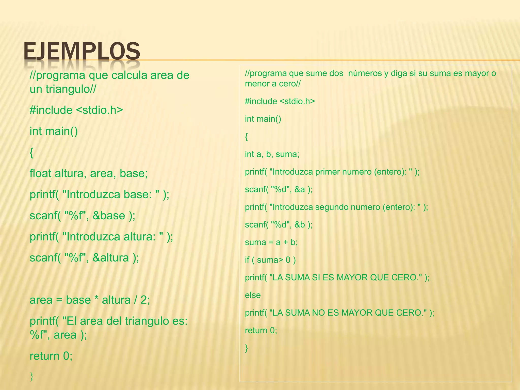 EJEMPLOS
//programa que sume dos números y diga si su suma es mayor o
menor a cero//
#include <stdio.h>
int main()
{
int a, b, suma;
printf( "Introduzca primer numero (entero): " );
scanf( "%d", &a );
printf( "Introduzca segundo numero (entero): " );
scanf( "%d", &b );
suma = a + b;
if ( suma> 0 )
printf( "LA SUMA SI ES MAYOR QUE CERO." );
else
printf( "LA SUMA NO ES MAYOR QUE CERO." );
return 0;
}
//programa que calcula area de
un triangulo//
#include <stdio.h>
int main()
{
float altura, area, base;
printf( "Introduzca base: " );
scanf( "%f", &base );
printf( "Introduzca altura: " );
scanf( "%f", &altura );
area = base * altura / 2;
printf( "El area del triangulo es:
%f", area );
return 0;
}
 