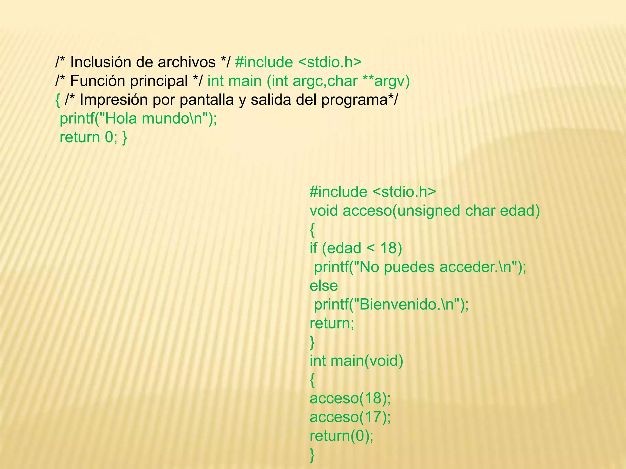 /* Inclusión de archivos */ #include <stdio.h>
/* Función principal */ int main (int argc,char **argv)
{ /* Impresión por pantalla y salida del programa*/
printf("Hola mundon");
return 0; }
#include <stdio.h>
void acceso(unsigned char edad)
{
if (edad < 18)
printf("No puedes acceder.n");
else
printf("Bienvenido.n");
return;
}
int main(void)
{
acceso(18);
acceso(17);
return(0);
}
 
