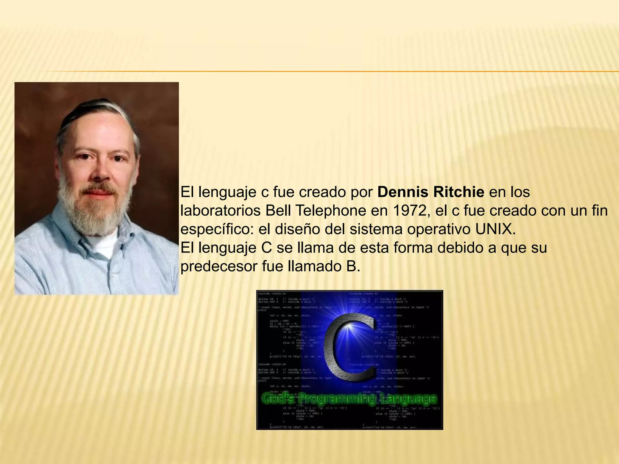 El lenguaje c fue creado por Dennis Ritchie en los
laboratorios Bell Telephone en 1972, el c fue creado con un fin
específico: el diseño del sistema operativo UNIX.
El lenguaje C se llama de esta forma debido a que su
predecesor fue llamado B.
 