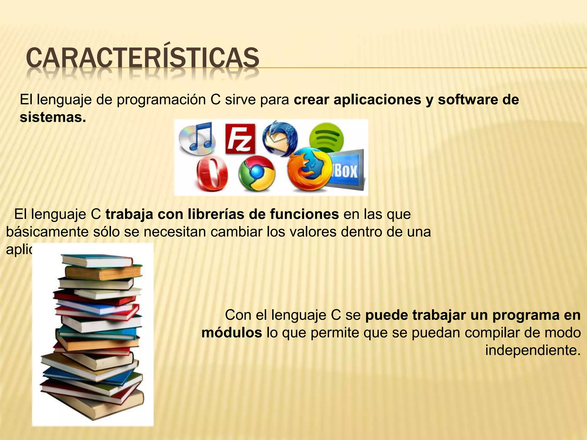 CARACTERÍSTICAS
El lenguaje de programación C sirve para crear aplicaciones y software de
sistemas.
El lenguaje C trabaja con librerías de funciones en las que
básicamente sólo se necesitan cambiar los valores dentro de una
aplicación dada.
Con el lenguaje C se puede trabajar un programa en
módulos lo que permite que se puedan compilar de modo
independiente.
 