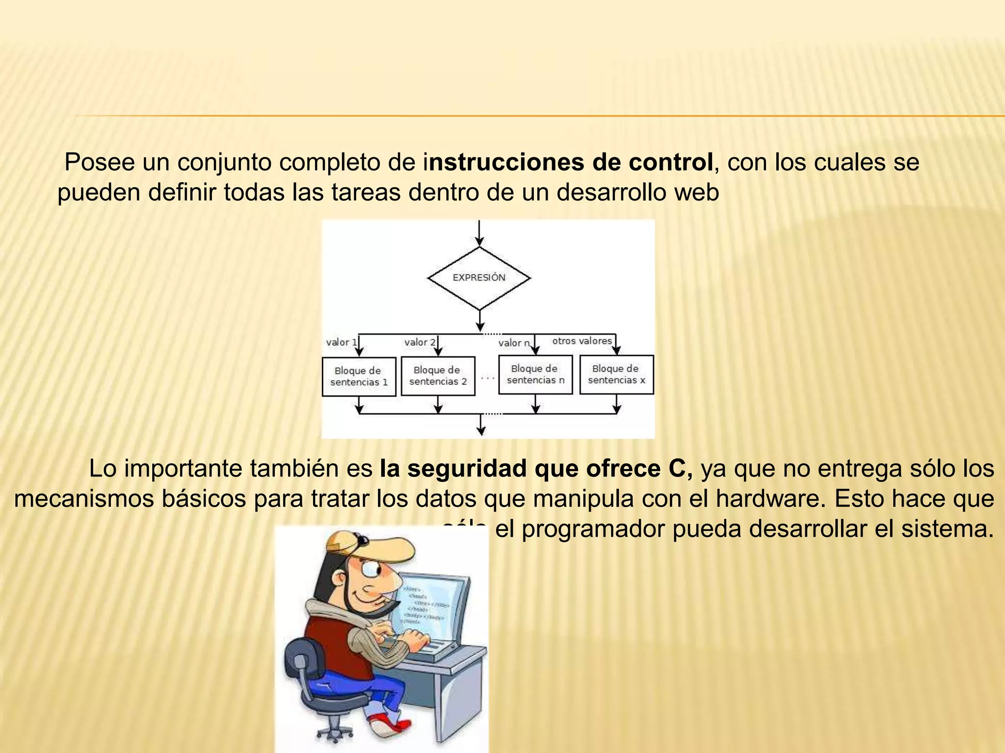Lo importante también es la seguridad que ofrece C, ya que no entrega sólo los
mecanismos básicos para tratar los datos que manipula con el hardware. Esto hace que
sólo el programador pueda desarrollar el sistema.
Posee un conjunto completo de instrucciones de control, con los cuales se
pueden definir todas las tareas dentro de un desarrollo web
 