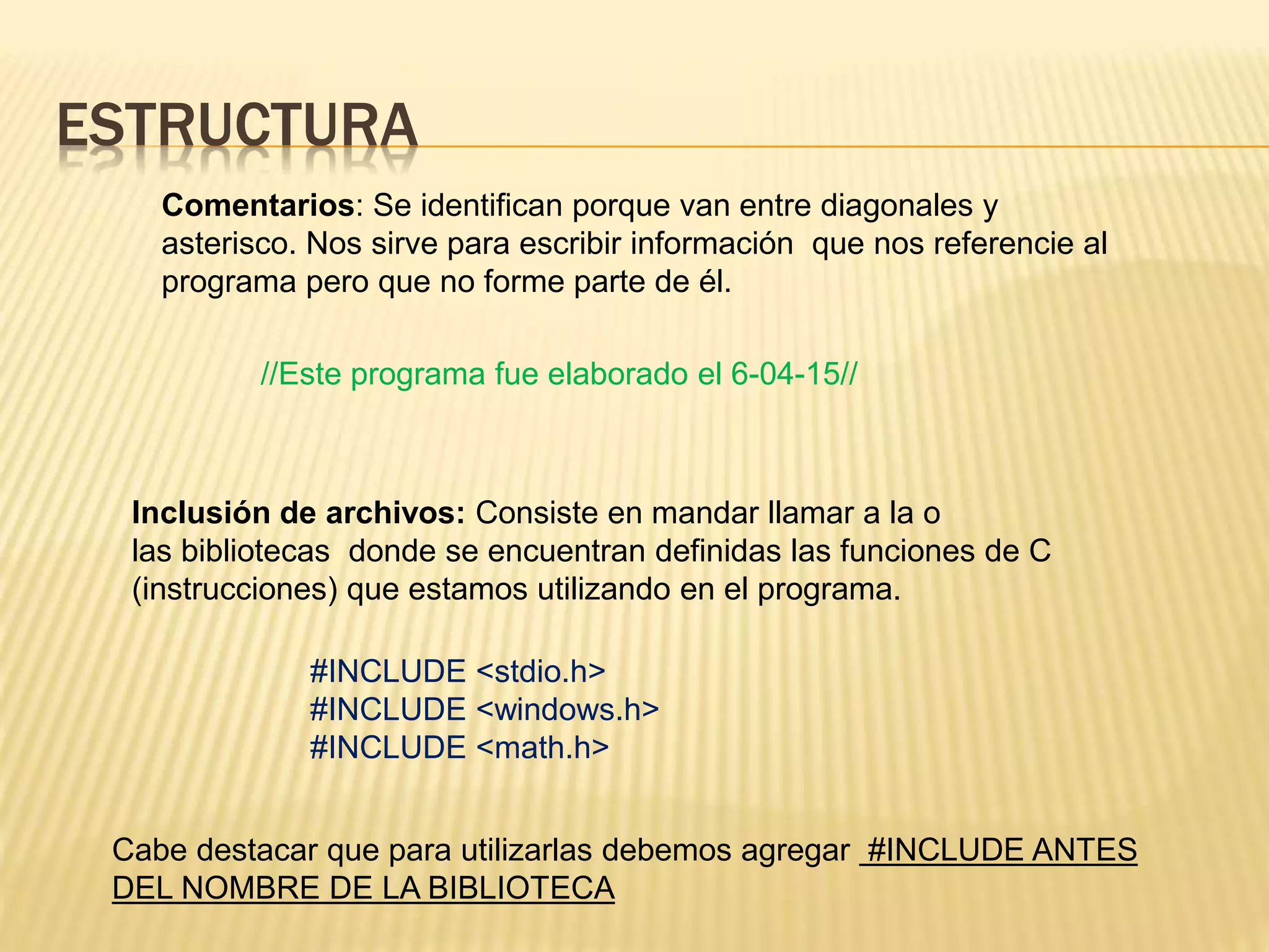 ESTRUCTURA
Comentarios: Se identifican porque van entre diagonales y
asterisco. Nos sirve para escribir información que nos referencie al
programa pero que no forme parte de él.
Inclusión de archivos: Consiste en mandar llamar a la o
las bibliotecas donde se encuentran definidas las funciones de C
(instrucciones) que estamos utilizando en el programa.
Cabe destacar que para utilizarlas debemos agregar #INCLUDE ANTES
DEL NOMBRE DE LA BIBLIOTECA
//Este programa fue elaborado el 6-04-15//
#INCLUDE <stdio.h>
#INCLUDE <windows.h>
#INCLUDE <math.h>
 