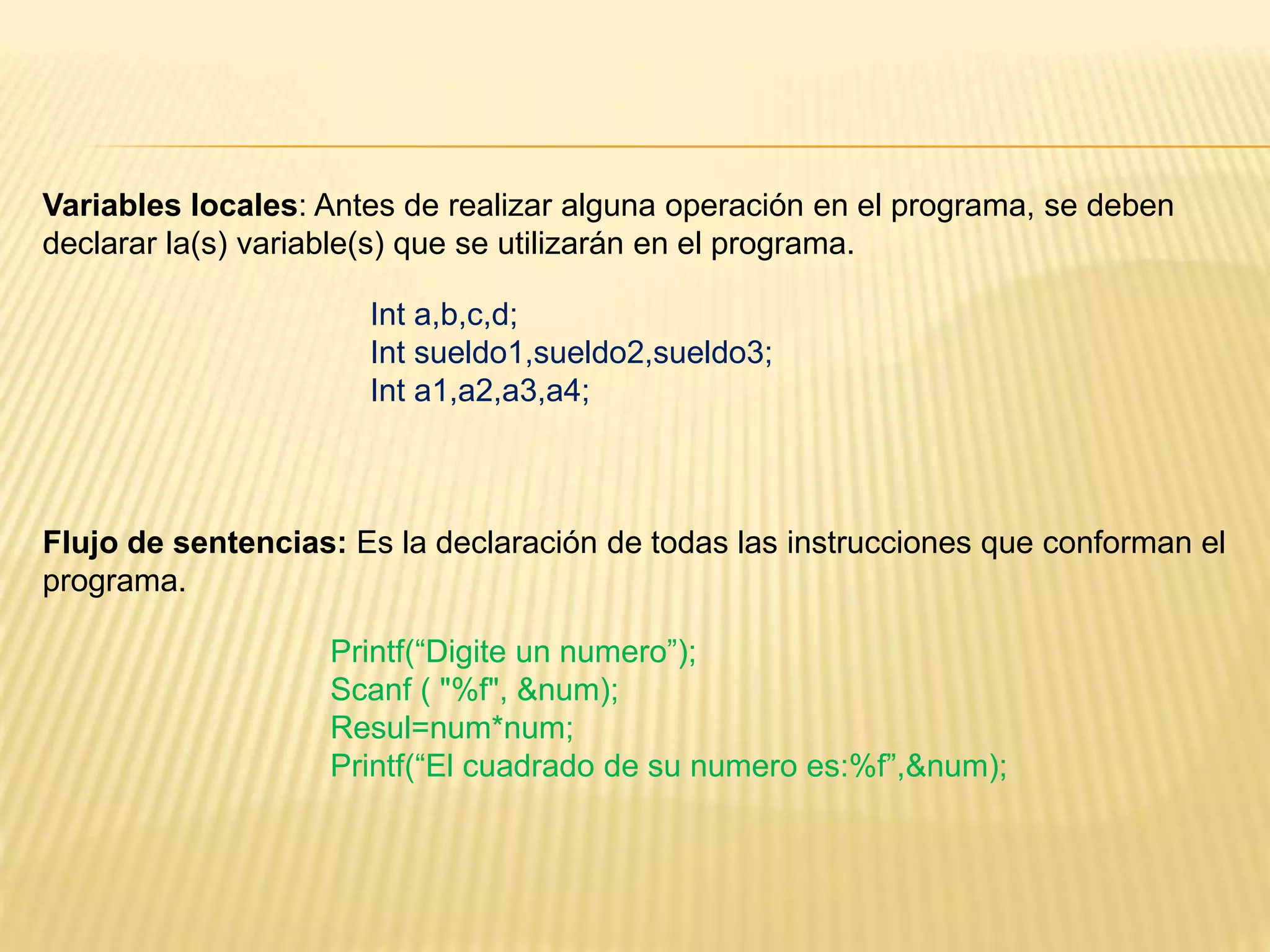 Flujo de sentencias: Es la declaración de todas las instrucciones que conforman el
programa.
Variables locales: Antes de realizar alguna operación en el programa, se deben
declarar la(s) variable(s) que se utilizarán en el programa.
Int a,b,c,d;
Int sueldo1,sueldo2,sueldo3;
Int a1,a2,a3,a4;
Printf(“Digite un numero”);
Scanf ( "%f", &num);
Resul=num*num;
Printf(“El cuadrado de su numero es:%f”,&num);
 