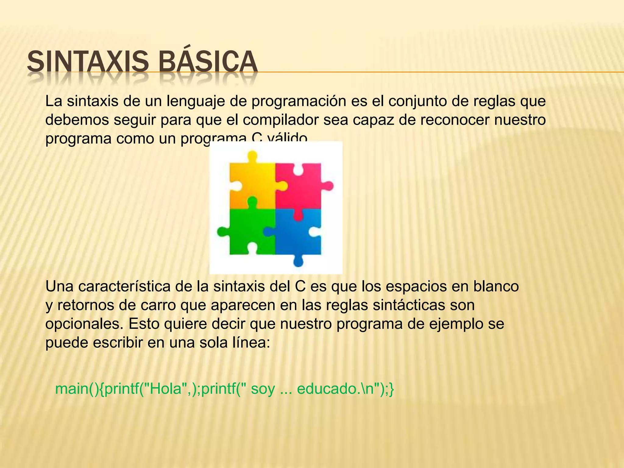 SINTAXIS BÁSICA
La sintaxis de un lenguaje de programación es el conjunto de reglas que
debemos seguir para que el compilador sea capaz de reconocer nuestro
programa como un programa C válido.
Una característica de la sintaxis del C es que los espacios en blanco
y retornos de carro que aparecen en las reglas sintácticas son
opcionales. Esto quiere decir que nuestro programa de ejemplo se
puede escribir en una sola línea:
main(){printf("Hola",);printf(" soy ... educado.n");}
 
