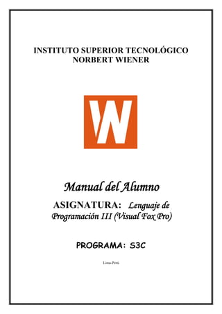 INSTITUTO SUPERIOR TECNOLÓGICO
NORBERT WIENER

Manual del Alumno
ASIGNATURA: Lenguaje de
Programación III (Visual Fox Pro)
PROGRAMA: S3C
Lima-Perú

 
