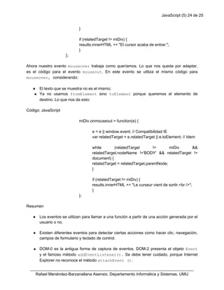 JavaScript (5) 24 de 25
}
if (relatedTarget != miDiv) {
results.innerHTML += "El cursor acaba de entrar.";
}
};
Ahora nuestro evento mouseover trabaja como queríamos. Lo que nos queda por adaptar,
es el código para el evento mouseout. En este evento se utiliza el mismo código para
mouseover, considerando:
● El texto que se muestra no es el mismo;
● Ya no usamos fromElement sino toElement porque queremos el elemento de
destino. Lo que nos da esto:
Código: JavaScript
miDiv.onmouseout = function(e) {
e = e || window.event; // Compatibilidad IE
var relatedTarget = e.relatedTarget || e.toElement; // Idem
while (relatedTarget != miDiv &&
relatedTarget.nodeName !='BODY' && relatedTarget !=
document) {
relatedTarget = relatedTarget.parentNode;
}
if (relatedTarget != miDiv) {
results.innerHTML += "Le curseur vient de sortir.<br />";
}
};
Resumen
● Los eventos se utilizan para llamar a una función a partir de una acción generada por el
usuario o no.
● Existen diferentes eventos para detectar ciertas acciones como hacer clic, navegación,
campos de formulario y teclado de control.
● DOM-0 es la antigua forma de captura de eventos. DOM-2 presenta el objeto Event
y el famoso método addEventListener(). Se debe tener cuidado, porque Internet
Explorer no reconoce el método attachEvent ().
_________________________________________________________________________
Rafael Menéndez-Barzanallana Asensio. Departamento Informática y Sistemas. UMU
 