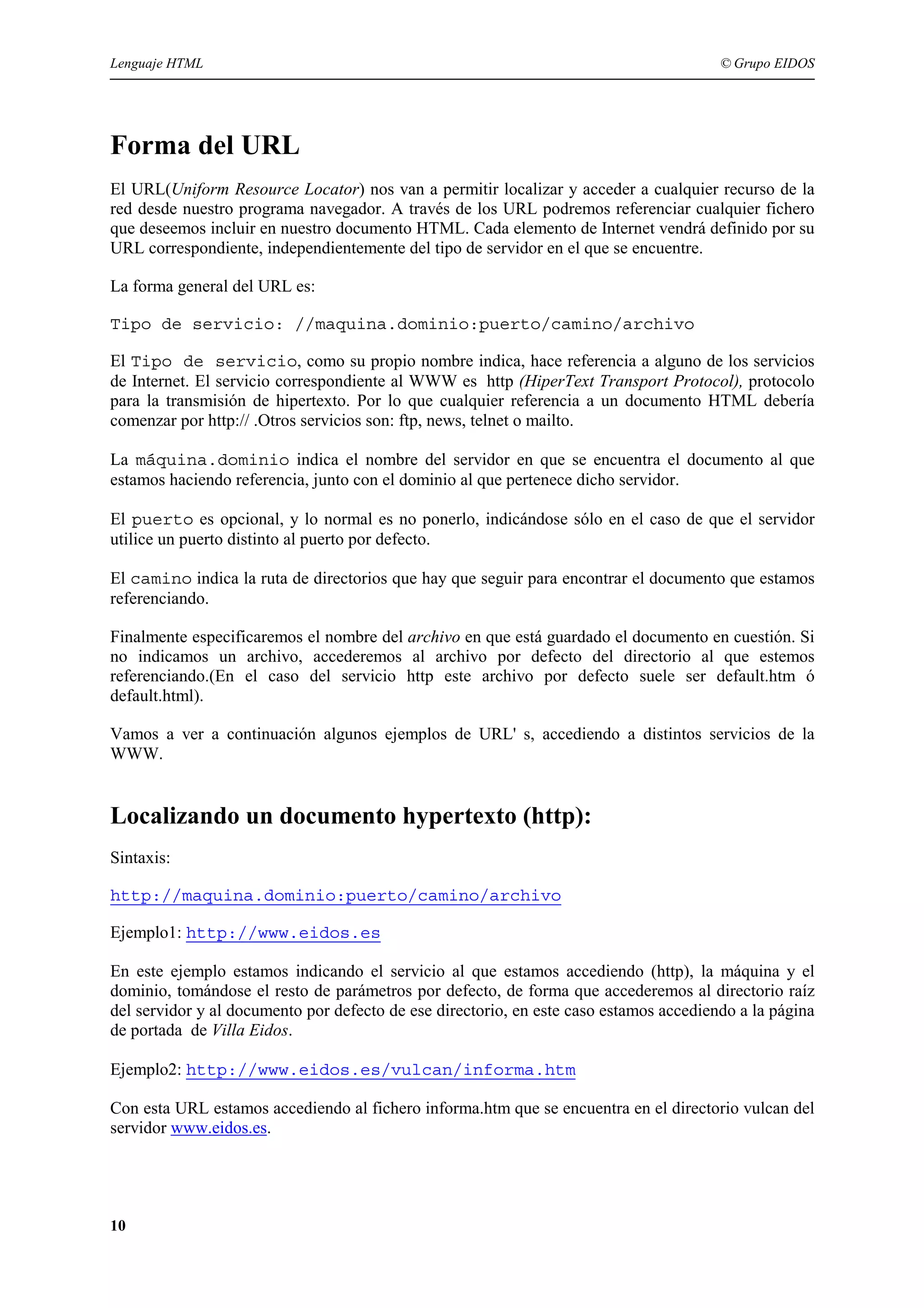 Lenguaje HTML                                                                           © Grupo EIDOS




Forma del URL
El URL(Uniform Resource Locator) nos van a permitir localizar y acceder a cualquier recurso de la
red desde nuestro programa navegador. A través de los URL podremos referenciar cualquier fichero
que deseemos incluir en nuestro documento HTML. Cada elemento de Internet vendrá definido por su
URL correspondiente, independientemente del tipo de servidor en el que se encuentre.

La forma general del URL es:

Tipo de servicio: //maquina.dominio:puerto/camino/archivo

El Tipo de servicio, como su propio nombre indica, hace referencia a alguno de los servicios
de Internet. El servicio correspondiente al WWW es http (HiperText Transport Protocol), protocolo
para la transmisión de hipertexto. Por lo que cualquier referencia a un documento HTML debería
comenzar por http:// .Otros servicios son: ftp, news, telnet o mailto.

La máquina.dominio indica el nombre del servidor en que se encuentra el documento al que
estamos haciendo referencia, junto con el dominio al que pertenece dicho servidor.

El puerto es opcional, y lo normal es no ponerlo, indicándose sólo en el caso de que el servidor
utilice un puerto distinto al puerto por defecto.

El camino indica la ruta de directorios que hay que seguir para encontrar el documento que estamos
referenciando.

Finalmente especificaremos el nombre del archivo en que está guardado el documento en cuestión. Si
no indicamos un archivo, accederemos al archivo por defecto del directorio al que estemos
referenciando.(En el caso del servicio http este archivo por defecto suele ser default.htm ó
default.html).

Vamos a ver a continuación algunos ejemplos de URL' s, accediendo a distintos servicios de la
WWW.


Localizando un documento hypertexto (http):
Sintaxis:

http://maquina.dominio:puerto/camino/archivo

Ejemplo1: http://www.eidos.es

En este ejemplo estamos indicando el servicio al que estamos accediendo (http), la máquina y el
dominio, tomándose el resto de parámetros por defecto, de forma que accederemos al directorio raíz
del servidor y al documento por defecto de ese directorio, en este caso estamos accediendo a la página
de portada de Villa Eidos.

Ejemplo2: http://www.eidos.es/vulcan/informa.htm

Con esta URL estamos accediendo al fichero informa.htm que se encuentra en el directorio vulcan del
servidor www.eidos.es.




10
 