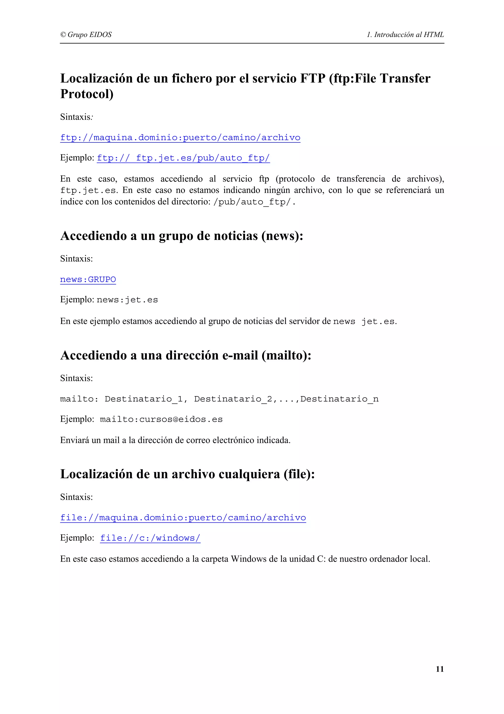 © Grupo EIDOS                                                                  1. Introducción al HTML




Localización de un fichero por el servicio FTP (ftp:File Transfer
Protocol)
Sintaxis:

ftp://maquina.dominio:puerto/camino/archivo

Ejemplo: ftp:// ftp.jet.es/pub/auto_ftp/

En este caso, estamos accediendo al servicio ftp (protocolo de transferencia de archivos),
ftp.jet.es. En este caso no estamos indicando ningún archivo, con lo que se referenciará un
índice con los contenidos del directorio: /pub/auto_ftp/.


Accediendo a un grupo de noticias (news):
Sintaxis:

news:GRUPO

Ejemplo: news:jet.es

En este ejemplo estamos accediendo al grupo de noticias del servidor de news jet.es.


Accediendo a una dirección e-mail (mailto):
Sintaxis:

mailto: Destinatario_1, Destinatario_2,...,Destinatario_n

Ejemplo: mailto:cursos@eidos.es

Enviará un mail a la dirección de correo electrónico indicada.


Localización de un archivo cualquiera (file):
Sintaxis:

file://maquina.dominio:puerto/camino/archivo

Ejemplo: file://c:/windows/

En este caso estamos accediendo a la carpeta Windows de la unidad C: de nuestro ordenador local.




                                                                                                   11
 