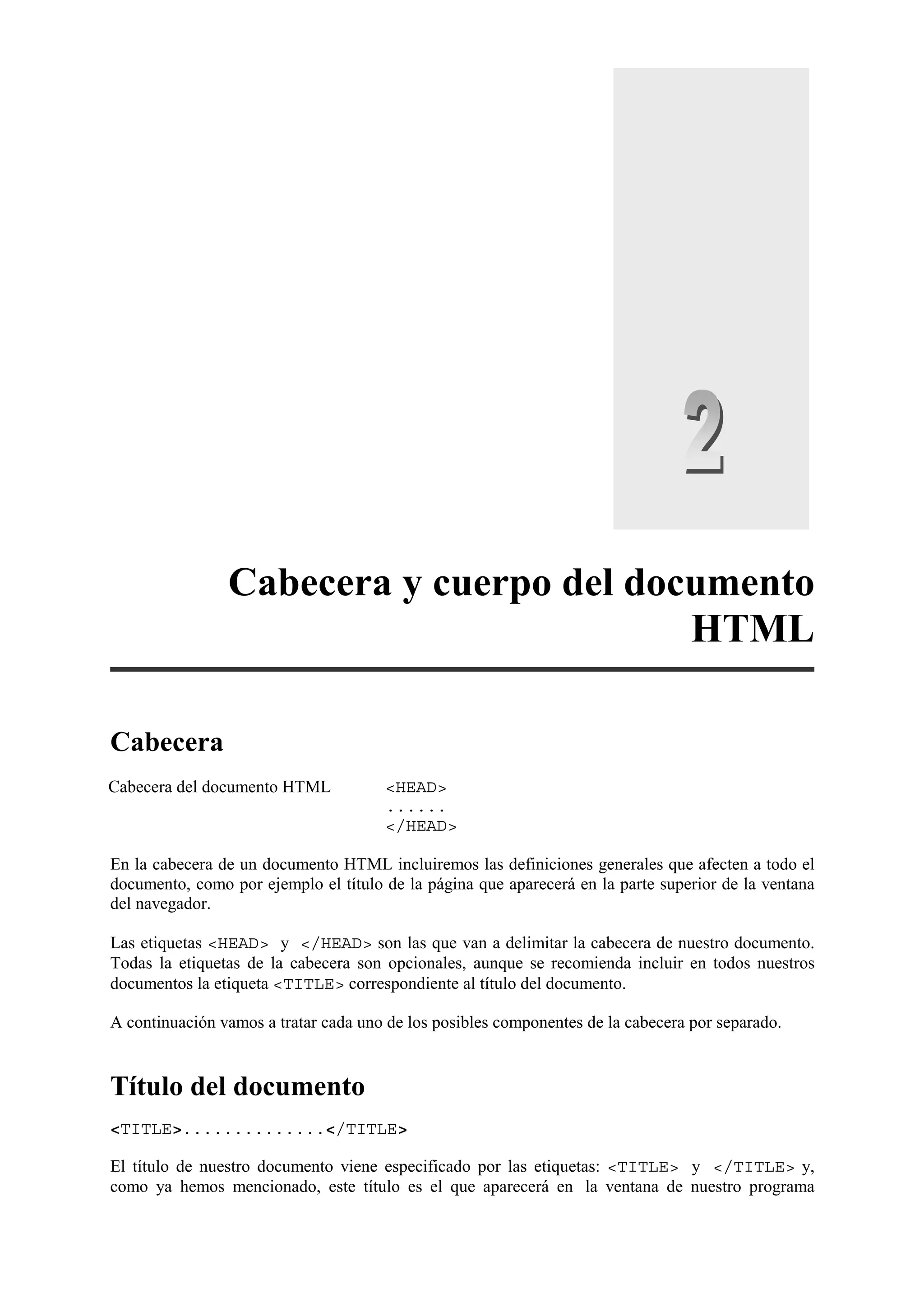 Cabecera y cuerpo del documento
                                         HTML

Cabecera
Cabecera del documento HTML           <HEAD>
                                      ......
                                      </HEAD>

En la cabecera de un documento HTML incluiremos las definiciones generales que afecten a todo el
documento, como por ejemplo el título de la página que aparecerá en la parte superior de la ventana
del navegador.

Las etiquetas <HEAD> y </HEAD> son las que van a delimitar la cabecera de nuestro documento.
Todas la etiquetas de la cabecera son opcionales, aunque se recomienda incluir en todos nuestros
documentos la etiqueta <TITLE> correspondiente al título del documento.

A continuación vamos a tratar cada uno de los posibles componentes de la cabecera por separado.


Título del documento
<TITLE>..............</TITLE>

El título de nuestro documento viene especificado por las etiquetas: <TITLE> y </TITLE> y,
como ya hemos mencionado, este título es el que aparecerá en la ventana de nuestro programa
 