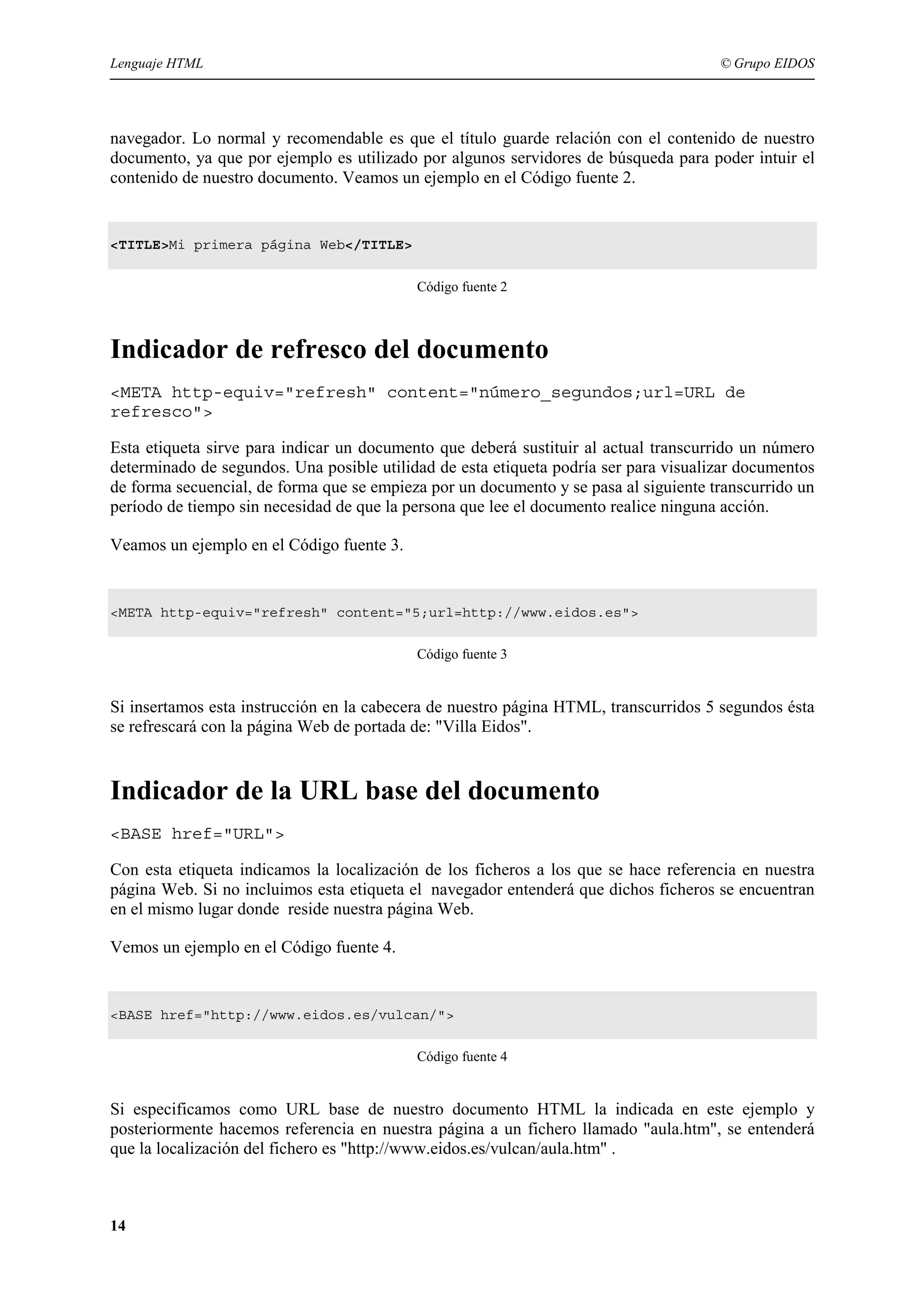 Lenguaje HTML                                                                         © Grupo EIDOS




navegador. Lo normal y recomendable es que el título guarde relación con el contenido de nuestro
documento, ya que por ejemplo es utilizado por algunos servidores de búsqueda para poder intuir el
contenido de nuestro documento. Veamos un ejemplo en el Código fuente 2.


<TITLE>Mi primera página Web</TITLE>


                                           Código fuente 2



Indicador de refresco del documento
<META http-equiv="refresh" content="número_segundos;url=URL de
refresco">

Esta etiqueta sirve para indicar un documento que deberá sustituir al actual transcurrido un número
determinado de segundos. Una posible utilidad de esta etiqueta podría ser para visualizar documentos
de forma secuencial, de forma que se empieza por un documento y se pasa al siguiente transcurrido un
período de tiempo sin necesidad de que la persona que lee el documento realice ninguna acción.

Veamos un ejemplo en el Código fuente 3.


<META http-equiv="refresh" content="5;url=http://www.eidos.es">


                                           Código fuente 3


Si insertamos esta instrucción en la cabecera de nuestro página HTML, transcurridos 5 segundos ésta
se refrescará con la página Web de portada de: "Villa Eidos".


Indicador de la URL base del documento
<BASE href="URL">

Con esta etiqueta indicamos la localización de los ficheros a los que se hace referencia en nuestra
página Web. Si no incluimos esta etiqueta el navegador entenderá que dichos ficheros se encuentran
en el mismo lugar donde reside nuestra página Web.

Vemos un ejemplo en el Código fuente 4.


<BASE href="http://www.eidos.es/vulcan/">


                                           Código fuente 4


Si especificamos como URL base de nuestro documento HTML la indicada en este ejemplo y
posteriormente hacemos referencia en nuestra página a un fichero llamado "aula.htm", se entenderá
que la localización del fichero es "http://www.eidos.es/vulcan/aula.htm" .



14
 