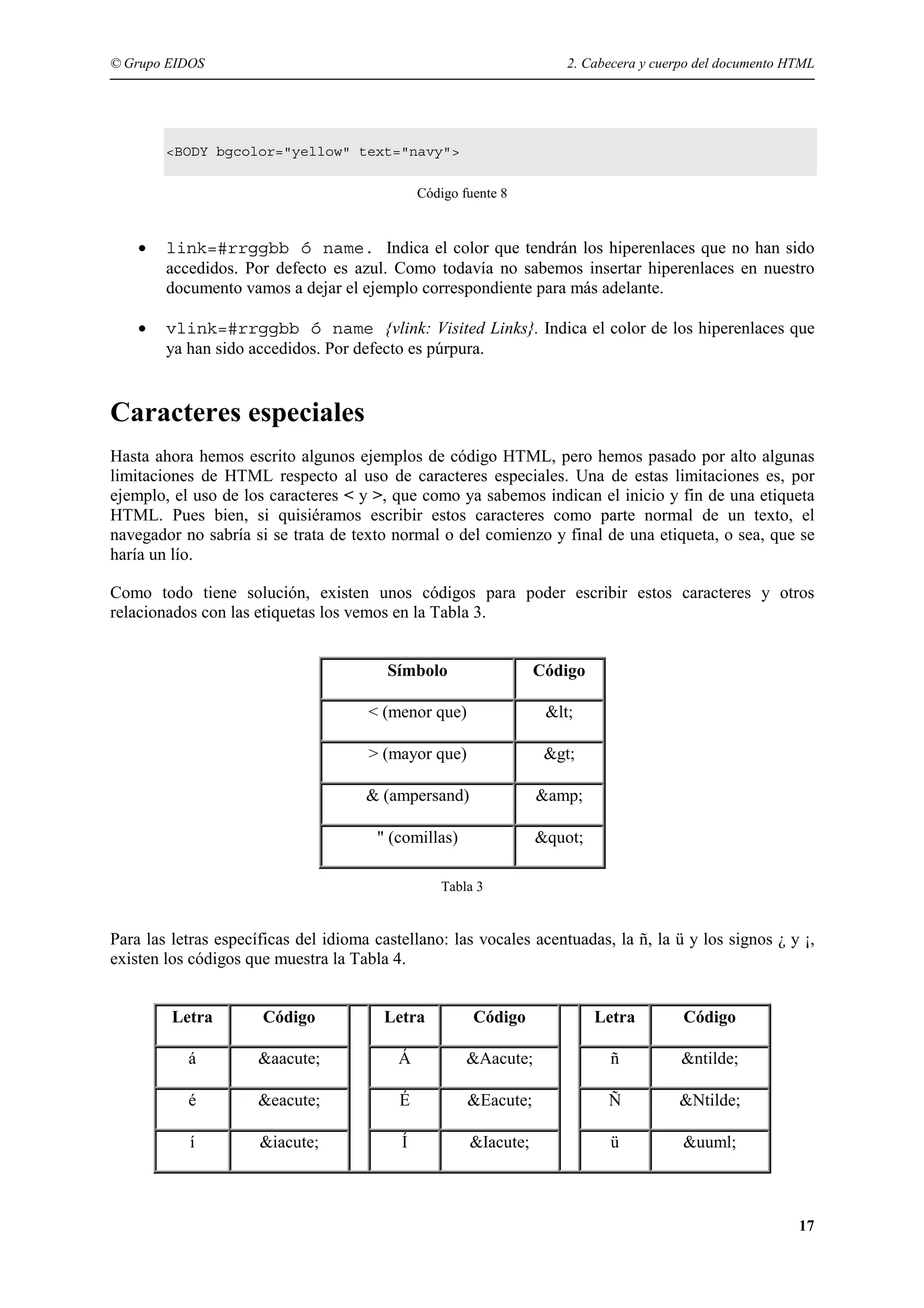 © Grupo EIDOS                                                         2. Cabecera y cuerpo del documento HTML




        <BODY bgcolor="yellow" text="navy">


                                               Código fuente 8


    •   link=#rrggbb ó name. Indica el color que tendrán los hiperenlaces que no han sido
        accedidos. Por defecto es azul. Como todavía no sabemos insertar hiperenlaces en nuestro
        documento vamos a dejar el ejemplo correspondiente para más adelante.

    •   vlink=#rrggbb ó name {vlink: Visited Links}. Indica el color de los hiperenlaces que
        ya han sido accedidos. Por defecto es púrpura.


Caracteres especiales
Hasta ahora hemos escrito algunos ejemplos de código HTML, pero hemos pasado por alto algunas
limitaciones de HTML respecto al uso de caracteres especiales. Una de estas limitaciones es, por
ejemplo, el uso de los caracteres < y >, que como ya sabemos indican el inicio y fin de una etiqueta
HTML. Pues bien, si quisiéramos escribir estos caracteres como parte normal de un texto, el
navegador no sabría si se trata de texto normal o del comienzo y final de una etiqueta, o sea, que se
haría un lío.

Como todo tiene solución, existen unos códigos para poder escribir estos caracteres y otros
relacionados con las etiquetas los vemos en la Tabla 3.


                                         Símbolo                  Código

                                      < (menor que)                &lt;

                                      > (mayor que)                &gt;

                                      & (ampersand)               &amp;

                                       " (comillas)               &quot;

                                                  Tabla 3


Para las letras específicas del idioma castellano: las vocales acentuadas, la ñ, la ü y los signos ¿ y ¡,
existen los códigos que muestra la Tabla 4.


         Letra        Código            Letra           Código             Letra        Código

           á          &aacute;            Á            &Aacute;             ñ           &ntilde;

           é          &eacute;             É           &Eacute;             Ñ          &Ntilde;

           í          &iacute;             Í           &Iacute;             ü           &uuml;



                                                                                                          17
 