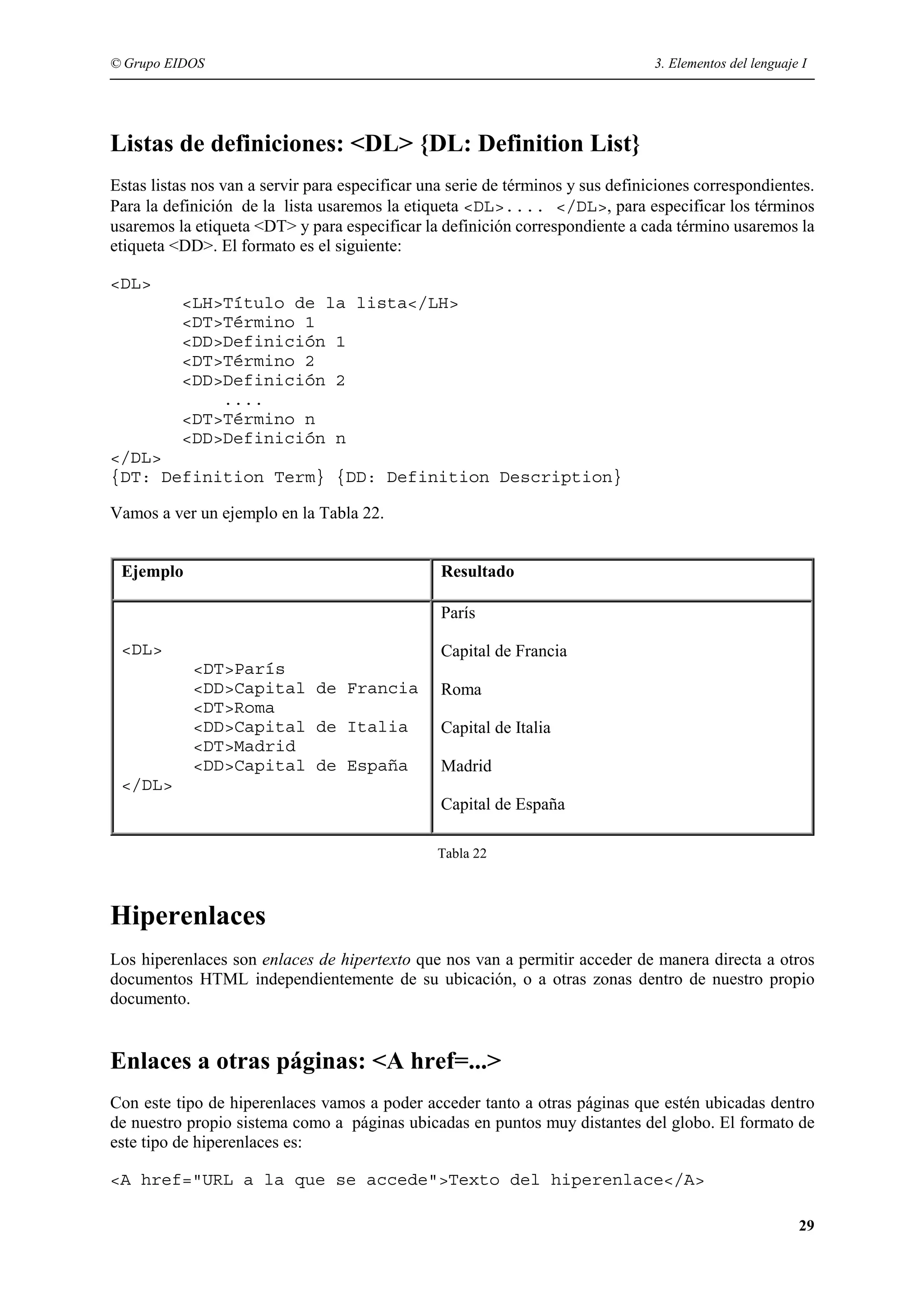© Grupo EIDOS                                                                    3. Elementos del lenguaje I




Listas de definiciones: <DL> {DL: Definition List}
Estas listas nos van a servir para especificar una serie de términos y sus definiciones correspondientes.
Para la definición de la lista usaremos la etiqueta <DL>.... </DL>, para especificar los términos
usaremos la etiqueta <DT> y para especificar la definición correspondiente a cada término usaremos la
etiqueta <DD>. El formato es el siguiente:

<DL>
          <LH>Título de la lista</LH>
          <DT>Término 1
          <DD>Definición 1
          <DT>Término 2
          <DD>Definición 2
              ....
          <DT>Término n
          <DD>Definición n
</DL>
{DT: Definition Term} {DD: Definition Description}

Vamos a ver un ejemplo en la Tabla 22.


 Ejemplo                                         Resultado

                                                 París

 <DL>                                            Capital de Francia
            <DT>París
            <DD>Capital de Francia               Roma
            <DT>Roma
            <DD>Capital de Italia                Capital de Italia
            <DT>Madrid
            <DD>Capital de España                Madrid
 </DL>
                                                 Capital de España

                                                Tabla 22



Hiperenlaces
Los hiperenlaces son enlaces de hipertexto que nos van a permitir acceder de manera directa a otros
documentos HTML independientemente de su ubicación, o a otras zonas dentro de nuestro propio
documento.


Enlaces a otras páginas: <A href=...>
Con este tipo de hiperenlaces vamos a poder acceder tanto a otras páginas que estén ubicadas dentro
de nuestro propio sistema como a páginas ubicadas en puntos muy distantes del globo. El formato de
este tipo de hiperenlaces es:

<A href="URL a la que se accede">Texto del hiperenlace</A>

                                                                                                          29
 