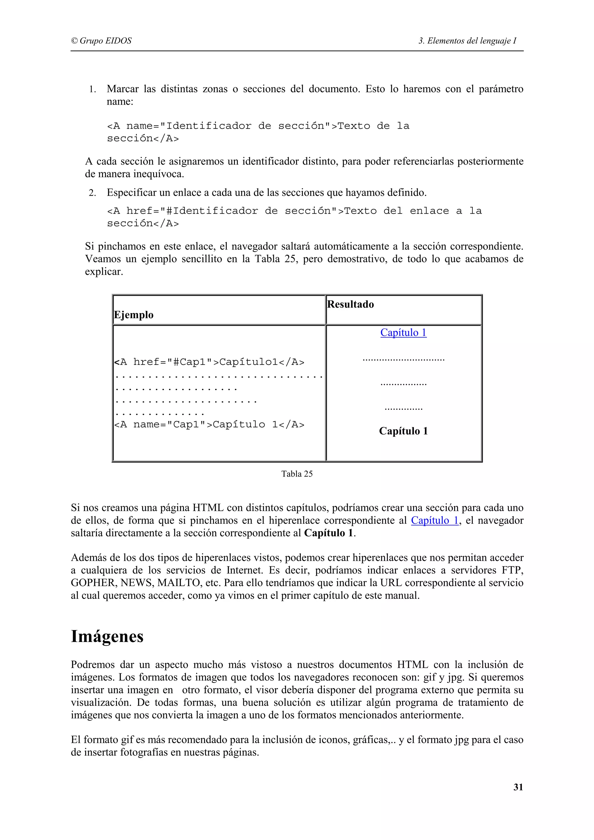 © Grupo EIDOS                                                                         3. Elementos del lenguaje I




    1.   Marcar las distintas zonas o secciones del documento. Esto lo haremos con el parámetro
         name:

         <A name="Identificador de sección">Texto de la
         sección</A>

   A cada sección le asignaremos un identificador distinto, para poder referenciarlas posteriormente
   de manera inequívoca.
    2.   Especificar un enlace a cada una de las secciones que hayamos definido.
         <A href="#Identificador de sección">Texto del enlace a la
         sección</A>

   Si pinchamos en este enlace, el navegador saltará automáticamente a la sección correspondiente.
   Veamos un ejemplo sencillito en la Tabla 25, pero demostrativo, de todo lo que acabamos de
   explicar.

                                                           Resultado
          Ejemplo
                                                                        Capítulo 1

          <A href="#Cap1">Capítulo1</A>                           ..............................
          ................................
          ...................                                           .................
          ......................
          ..............                                                  ..............
          <A name="Cap1">Capítulo 1</A>
                                                                        Capítulo 1


                                                Tabla 25


Si nos creamos una página HTML con distintos capítulos, podríamos crear una sección para cada uno
de ellos, de forma que si pinchamos en el hiperenlace correspondiente al Capítulo 1, el navegador
saltaría directamente a la sección correspondiente al Capítulo 1.

Además de los dos tipos de hiperenlaces vistos, podemos crear hiperenlaces que nos permitan acceder
a cualquiera de los servicios de Internet. Es decir, podríamos indicar enlaces a servidores FTP,
GOPHER, NEWS, MAILTO, etc. Para ello tendríamos que indicar la URL correspondiente al servicio
al cual queremos acceder, como ya vimos en el primer capítulo de este manual.


Imágenes
Podremos dar un aspecto mucho más vistoso a nuestros documentos HTML con la inclusión de
imágenes. Los formatos de imagen que todos los navegadores reconocen son: gif y jpg. Si queremos
insertar una imagen en otro formato, el visor debería disponer del programa externo que permita su
visualización. De todas formas, una buena solución es utilizar algún programa de tratamiento de
imágenes que nos convierta la imagen a uno de los formatos mencionados anteriormente.

El formato gif es más recomendado para la inclusión de iconos, gráficas,.. y el formato jpg para el caso
de insertar fotografías en nuestras páginas.


                                                                                                                31
 