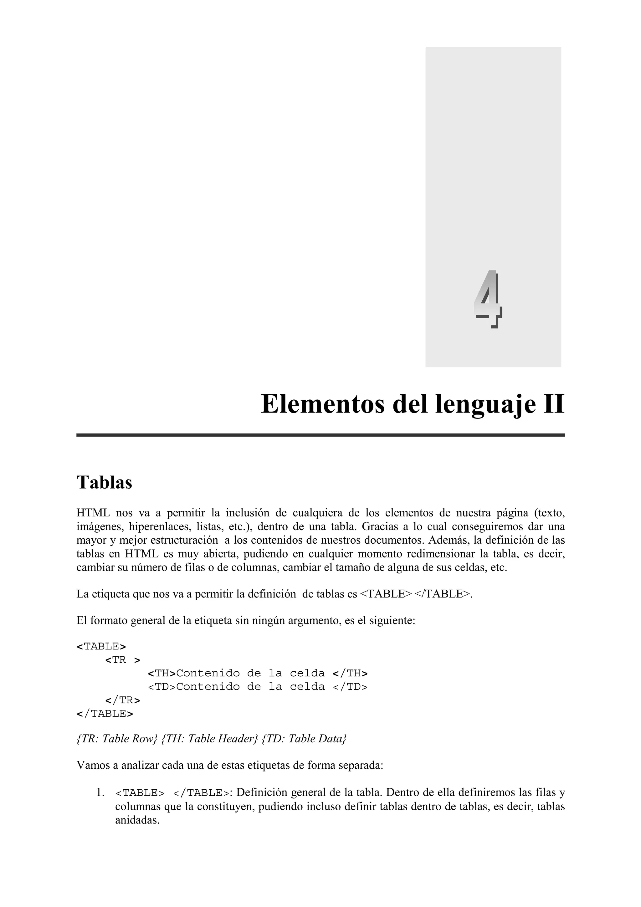 Elementos del lenguaje II

Tablas
HTML nos va a permitir la inclusión de cualquiera de los elementos de nuestra página (texto,
imágenes, hiperenlaces, listas, etc.), dentro de una tabla. Gracias a lo cual conseguiremos dar una
mayor y mejor estructuración a los contenidos de nuestros documentos. Además, la definición de las
tablas en HTML es muy abierta, pudiendo en cualquier momento redimensionar la tabla, es decir,
cambiar su número de filas o de columnas, cambiar el tamaño de alguna de sus celdas, etc.

La etiqueta que nos va a permitir la definición de tablas es <TABLE> </TABLE>.

El formato general de la etiqueta sin ningún argumento, es el siguiente:

<TABLE>
    <TR >
               <TH>Contenido de la celda </TH>
               <TD>Contenido de la celda </TD>
    </TR>
</TABLE>

{TR: Table Row} {TH: Table Header} {TD: Table Data}

Vamos a analizar cada una de estas etiquetas de forma separada:

    1. <TABLE> </TABLE>: Definición general de la tabla. Dentro de ella definiremos las filas y
       columnas que la constituyen, pudiendo incluso definir tablas dentro de tablas, es decir, tablas
       anidadas.
 