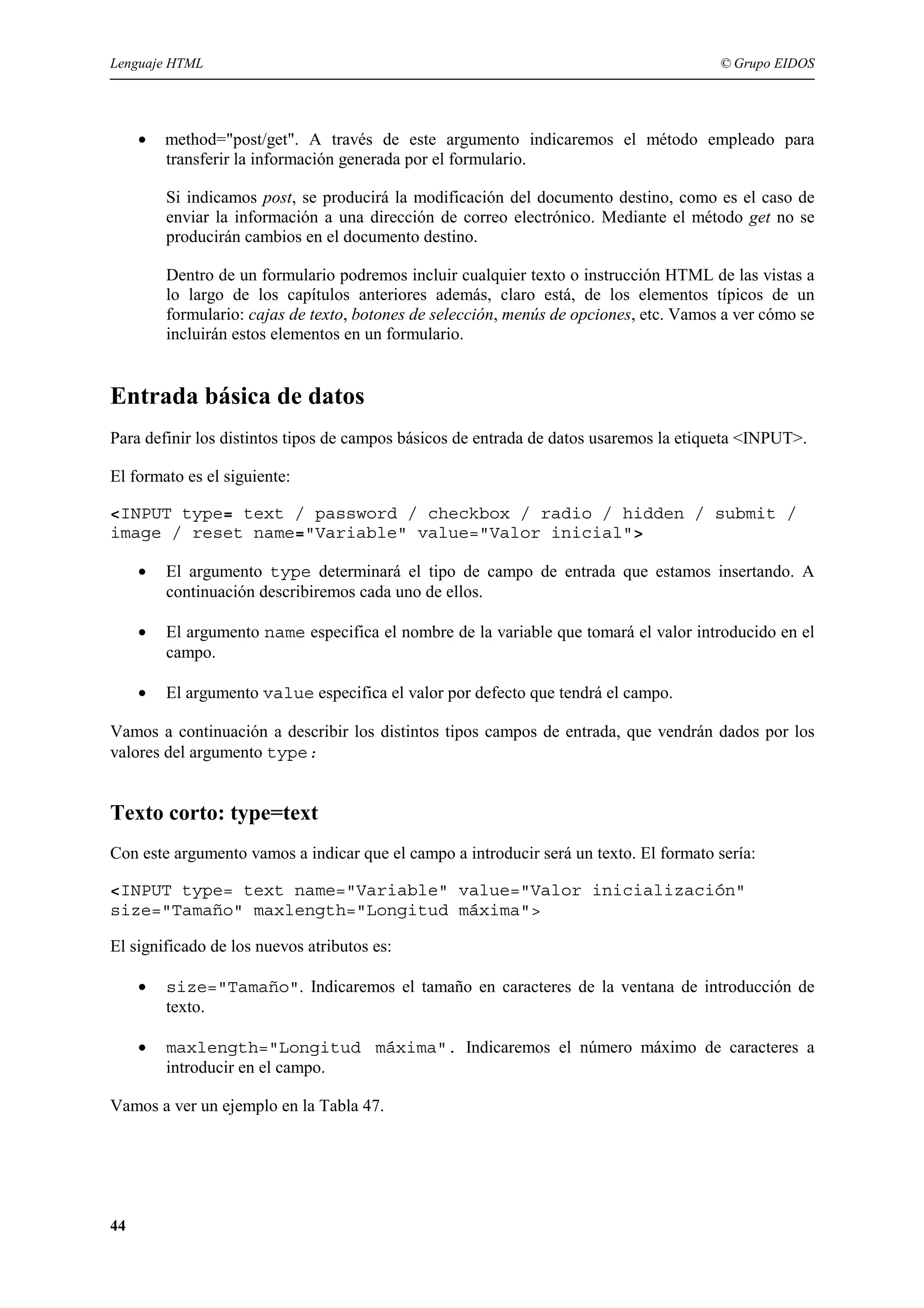 Lenguaje HTML                                                                           © Grupo EIDOS




     •   method="post/get". A través de este argumento indicaremos el método empleado para
         transferir la información generada por el formulario.

         Si indicamos post, se producirá la modificación del documento destino, como es el caso de
         enviar la información a una dirección de correo electrónico. Mediante el método get no se
         producirán cambios en el documento destino.

         Dentro de un formulario podremos incluir cualquier texto o instrucción HTML de las vistas a
         lo largo de los capítulos anteriores además, claro está, de los elementos típicos de un
         formulario: cajas de texto, botones de selección, menús de opciones, etc. Vamos a ver cómo se
         incluirán estos elementos en un formulario.


Entrada básica de datos
Para definir los distintos tipos de campos básicos de entrada de datos usaremos la etiqueta <INPUT>.

El formato es el siguiente:

<INPUT type= text / password / checkbox / radio / hidden / submit /
image / reset name="Variable" value="Valor inicial">

     •   El argumento type determinará el tipo de campo de entrada que estamos insertando. A
         continuación describiremos cada uno de ellos.

     •   El argumento name especifica el nombre de la variable que tomará el valor introducido en el
         campo.

     •   El argumento value especifica el valor por defecto que tendrá el campo.

Vamos a continuación a describir los distintos tipos campos de entrada, que vendrán dados por los
valores del argumento type:


Texto corto: type=text
Con este argumento vamos a indicar que el campo a introducir será un texto. El formato sería:

<INPUT type= text name="Variable" value="Valor inicialización"
size="Tamaño" maxlength="Longitud máxima">

El significado de los nuevos atributos es:

     •   size="Tamaño". Indicaremos el tamaño en caracteres de la ventana de introducción de
         texto.

     •   maxlength="Longitud máxima". Indicaremos el número máximo de caracteres a
         introducir en el campo.

Vamos a ver un ejemplo en la Tabla 47.




44
 