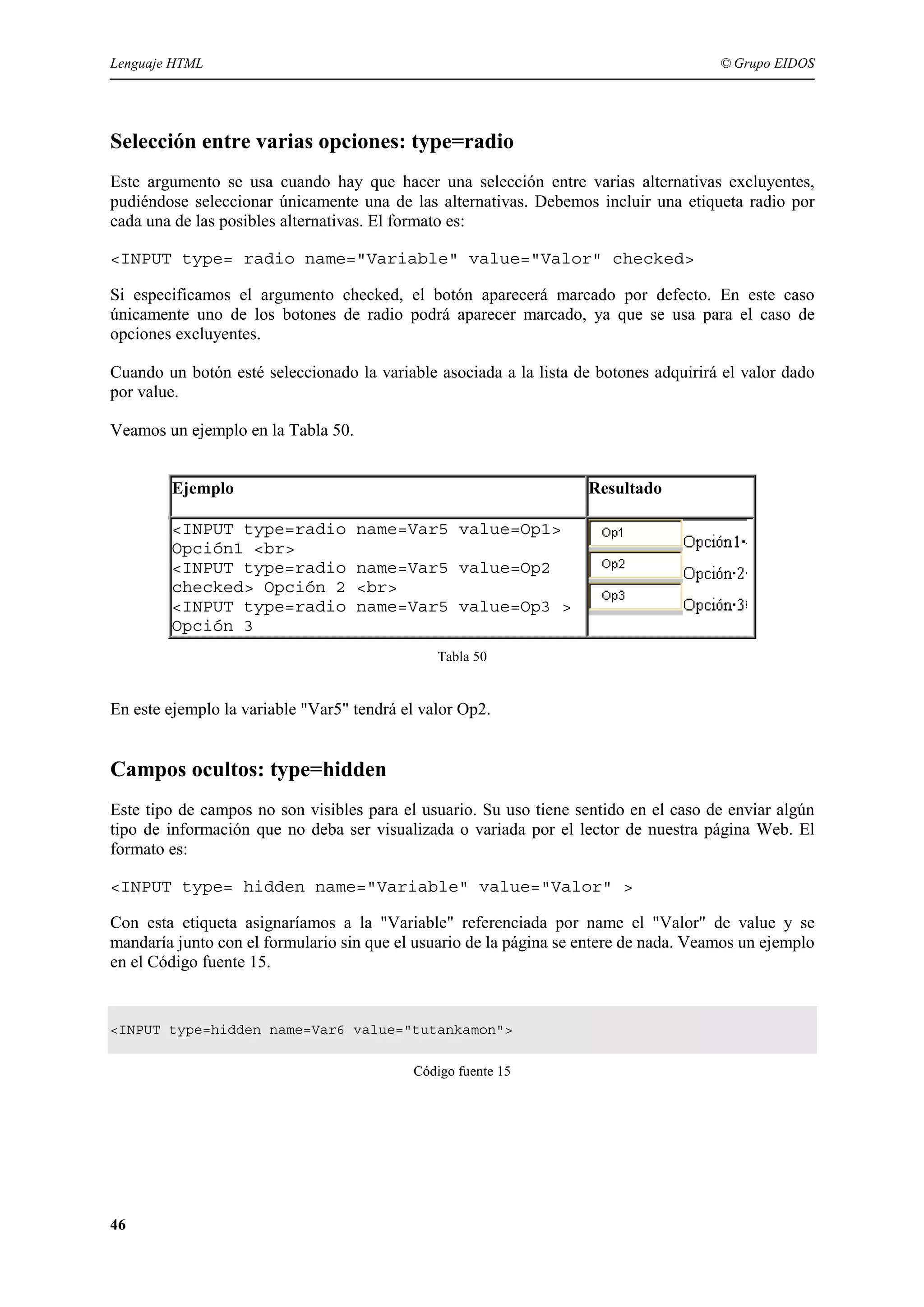 Lenguaje HTML                                                                          © Grupo EIDOS




Selección entre varias opciones: type=radio
Este argumento se usa cuando hay que hacer una selección entre varias alternativas excluyentes,
pudiéndose seleccionar únicamente una de las alternativas. Debemos incluir una etiqueta radio por
cada una de las posibles alternativas. El formato es:

<INPUT type= radio name="Variable" value="Valor" checked>

Si especificamos el argumento checked, el botón aparecerá marcado por defecto. En este caso
únicamente uno de los botones de radio podrá aparecer marcado, ya que se usa para el caso de
opciones excluyentes.

Cuando un botón esté seleccionado la variable asociada a la lista de botones adquirirá el valor dado
por value.

Veamos un ejemplo en la Tabla 50.


        Ejemplo                                                     Resultado

        <INPUT type=radio           name=Var5 value=Op1>
        Opción1 <br>
        <INPUT type=radio           name=Var5 value=Op2
        checked> Opción 2           <br>
        <INPUT type=radio           name=Var5 value=Op3 >
        Opción 3
                                               Tabla 50


En este ejemplo la variable "Var5" tendrá el valor Op2.


Campos ocultos: type=hidden
Este tipo de campos no son visibles para el usuario. Su uso tiene sentido en el caso de enviar algún
tipo de información que no deba ser visualizada o variada por el lector de nuestra página Web. El
formato es:

<INPUT type= hidden name="Variable" value="Valor" >

Con esta etiqueta asignaríamos a la "Variable" referenciada por name el "Valor" de value y se
mandaría junto con el formulario sin que el usuario de la página se entere de nada. Veamos un ejemplo
en el Código fuente 15.


<INPUT type=hidden name=Var6 value="tutankamon">


                                           Código fuente 15




46
 