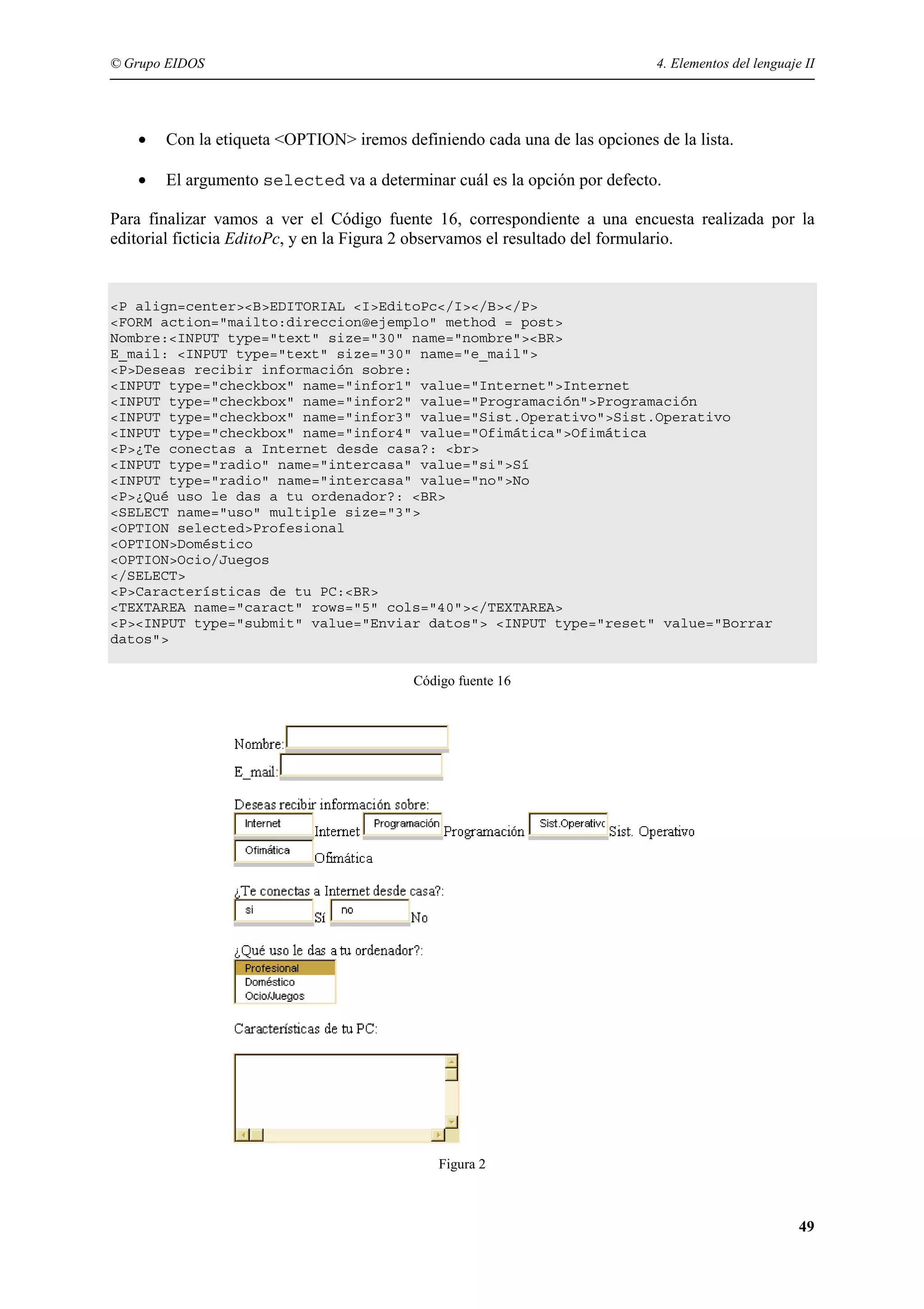 © Grupo EIDOS                                                               4. Elementos del lenguaje II




   •   Con la etiqueta <OPTION> iremos definiendo cada una de las opciones de la lista.

   •   El argumento selected va a determinar cuál es la opción por defecto.

Para finalizar vamos a ver el Código fuente 16, correspondiente a una encuesta realizada por la
editorial ficticia EditoPc, y en la Figura 2 observamos el resultado del formulario.


<P align=center><B>EDITORIAL <I>EditoPc</I></B></P>
<FORM action="mailto:direccion@ejemplo" method = post>
Nombre:<INPUT type="text" size="30" name="nombre"><BR>
E_mail: <INPUT type="text" size="30" name="e_mail">
<P>Deseas recibir información sobre:
<INPUT type="checkbox" name="infor1" value="Internet">Internet
<INPUT type="checkbox" name="infor2" value="Programación">Programación
<INPUT type="checkbox" name="infor3" value="Sist.Operativo">Sist.Operativo
<INPUT type="checkbox" name="infor4" value="Ofimática">Ofimática
<P>¿Te conectas a Internet desde casa?: <br>
<INPUT type="radio" name="intercasa" value="si">Sí
<INPUT type="radio" name="intercasa" value="no">No
<P>¿Qué uso le das a tu ordenador?: <BR>
<SELECT name="uso" multiple size="3">
<OPTION selected>Profesional
<OPTION>Doméstico
<OPTION>Ocio/Juegos
</SELECT>
<P>Características de tu PC:<BR>
<TEXTAREA name="caract" rows="5" cols="40"></TEXTAREA>
<P><INPUT type="submit" value="Enviar datos"> <INPUT type="reset" value="Borrar
datos">


                                         Código fuente 16




                                             Figura 2



                                                                                                     49
 