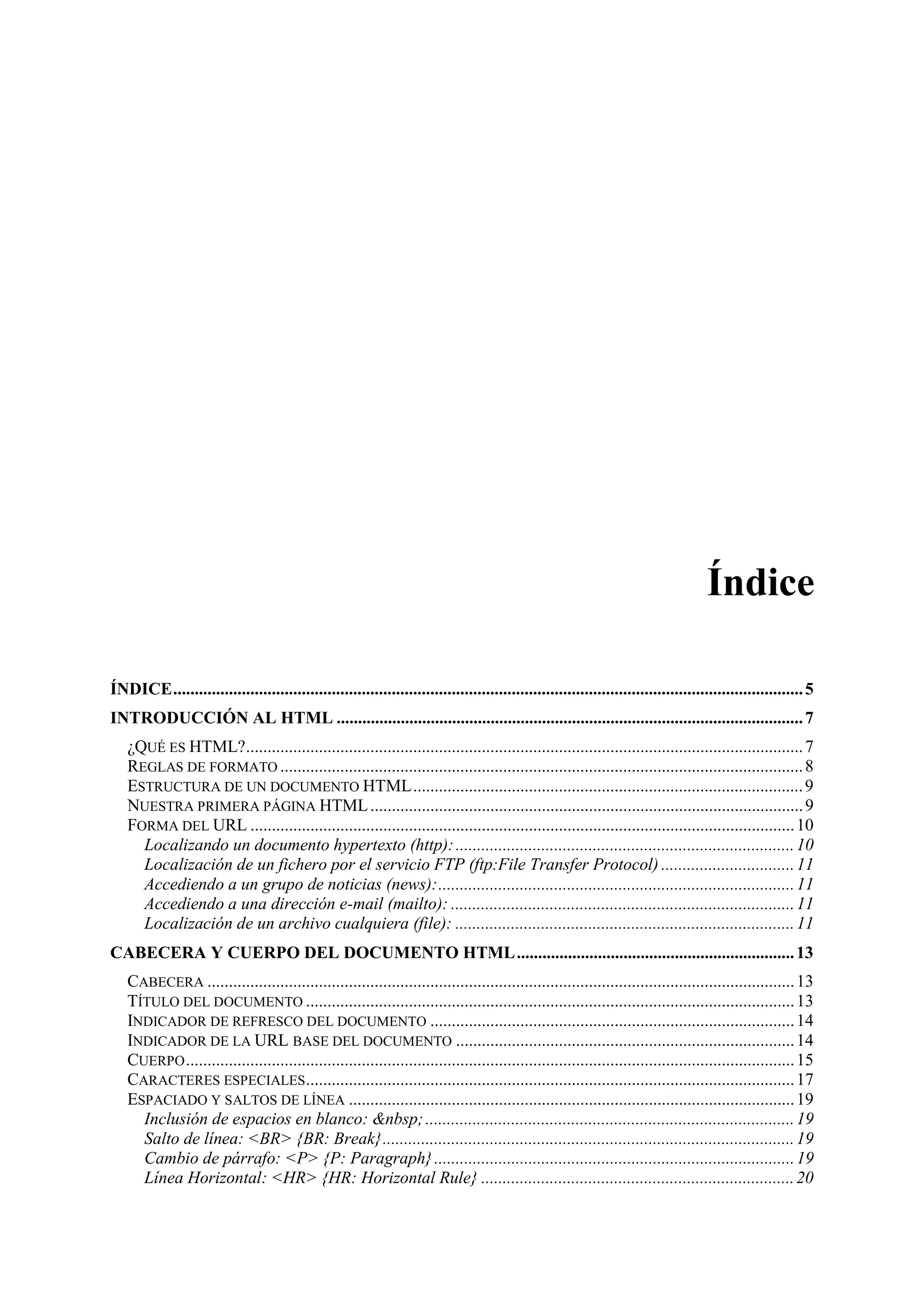 Índice

ÍNDICE................................................................................................................................................... 5
INTRODUCCIÓN AL HTML ............................................................................................................. 7
   ¿QUÉ ES HTML?.................................................................................................................................. 7
   REGLAS DE FORMATO .......................................................................................................................... 8
   ESTRUCTURA DE UN DOCUMENTO HTML........................................................................................... 9
   NUESTRA PRIMERA PÁGINA HTML ..................................................................................................... 9
   FORMA DEL URL ............................................................................................................................... 10
     Localizando un documento hypertexto (http): ............................................................................... 10
     Localización de un fichero por el servicio FTP (ftp:File Transfer Protocol) ............................... 11
     Accediendo a un grupo de noticias (news):................................................................................... 11
     Accediendo a una dirección e-mail (mailto): ................................................................................ 11
     Localización de un archivo cualquiera (file): ............................................................................... 11
CABECERA Y CUERPO DEL DOCUMENTO HTML................................................................. 13
   CABECERA ......................................................................................................................................... 13
   TÍTULO DEL DOCUMENTO .................................................................................................................. 13
   INDICADOR DE REFRESCO DEL DOCUMENTO ..................................................................................... 14
   INDICADOR DE LA URL BASE DEL DOCUMENTO ............................................................................... 14
   CUERPO .............................................................................................................................................. 15
   CARACTERES ESPECIALES .................................................................................................................. 17
   ESPACIADO Y SALTOS DE LÍNEA ........................................................................................................ 19
     Inclusión de espacios en blanco: &nbsp; ...................................................................................... 19
     Salto de línea: <BR> {BR: Break}................................................................................................ 19
     Cambio de párrafo: <P> {P: Paragraph} .................................................................................... 19
     Línea Horizontal: <HR> {HR: Horizontal Rule} ......................................................................... 20
 