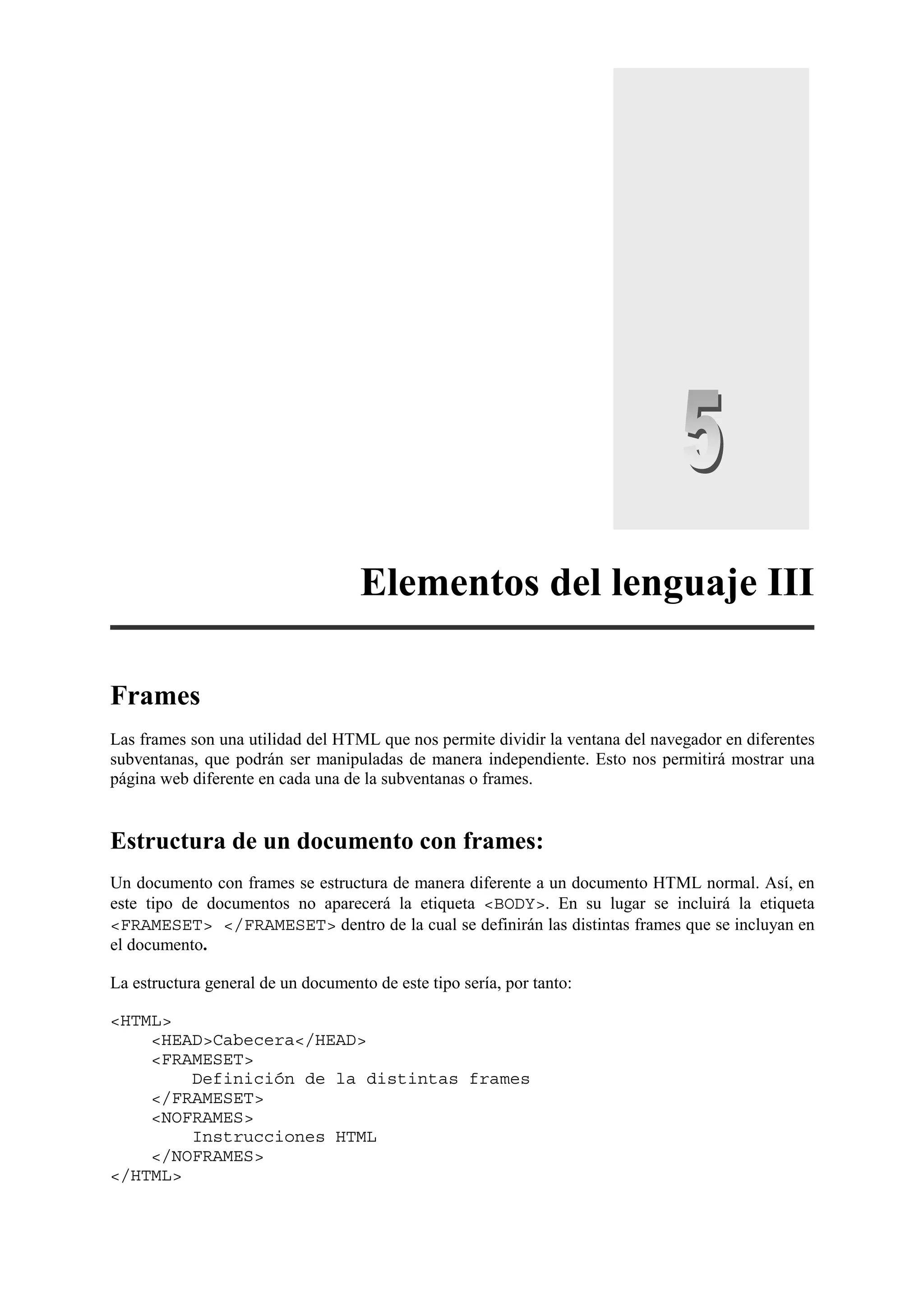 Elementos del lenguaje III

Frames
Las frames son una utilidad del HTML que nos permite dividir la ventana del navegador en diferentes
subventanas, que podrán ser manipuladas de manera independiente. Esto nos permitirá mostrar una
página web diferente en cada una de la subventanas o frames.


Estructura de un documento con frames:
Un documento con frames se estructura de manera diferente a un documento HTML normal. Así, en
este tipo de documentos no aparecerá la etiqueta <BODY>. En su lugar se incluirá la etiqueta
<FRAMESET> </FRAMESET> dentro de la cual se definirán las distintas frames que se incluyan en
el documento.

La estructura general de un documento de este tipo sería, por tanto:

<HTML>
    <HEAD>Cabecera</HEAD>
    <FRAMESET>
        Definición de la distintas frames
    </FRAMESET>
    <NOFRAMES>
        Instrucciones HTML
    </NOFRAMES>
</HTML>
 