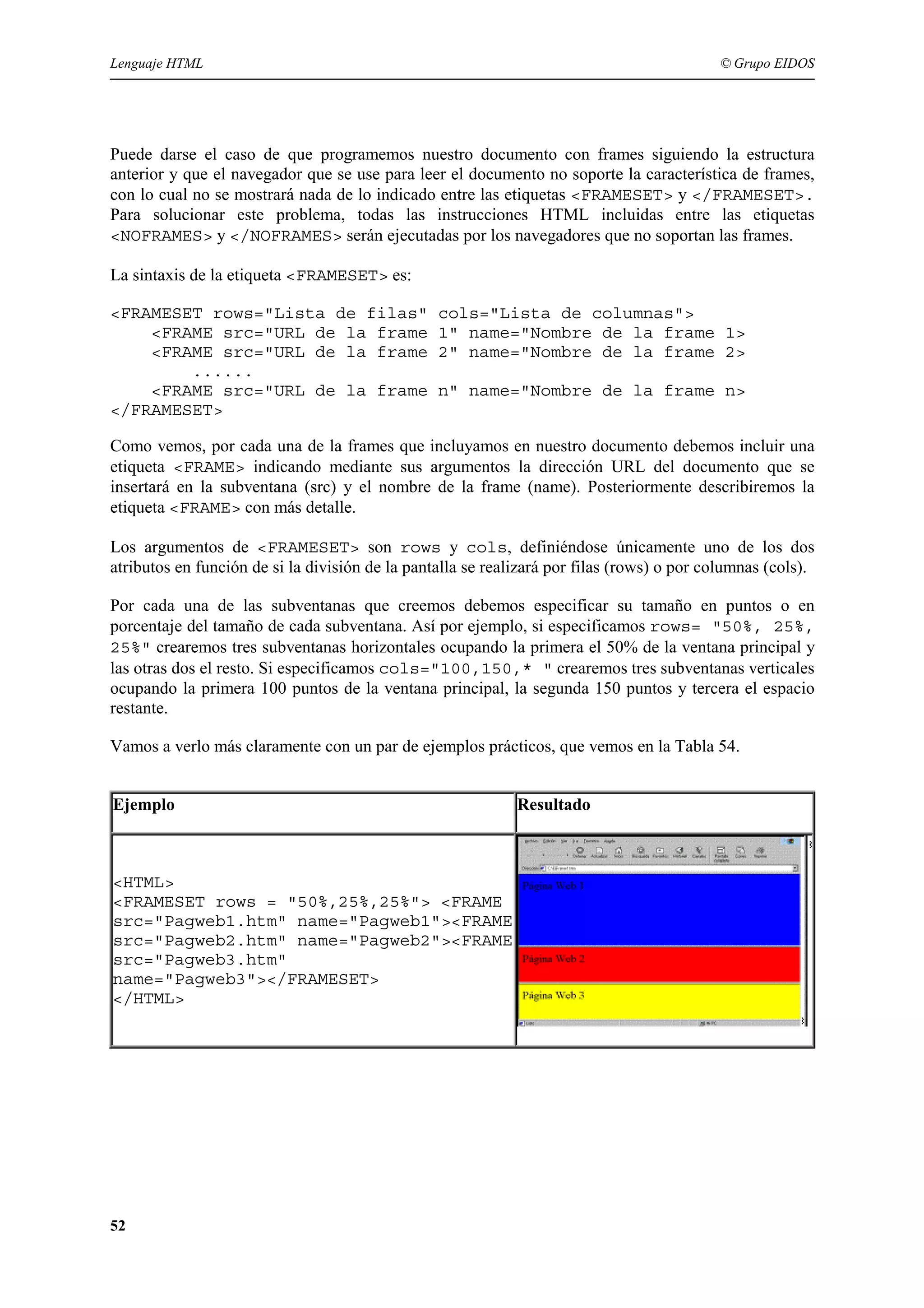 Lenguaje HTML                                                                              © Grupo EIDOS




Puede darse el caso de que programemos nuestro documento con frames siguiendo la estructura
anterior y que el navegador que se use para leer el documento no soporte la característica de frames,
con lo cual no se mostrará nada de lo indicado entre las etiquetas <FRAMESET> y </FRAMESET>.
Para solucionar este problema, todas las instrucciones HTML incluidas entre las etiquetas
<NOFRAMES> y </NOFRAMES> serán ejecutadas por los navegadores que no soportan las frames.

La sintaxis de la etiqueta <FRAMESET> es:

<FRAMESET rows="Lista de filas"                  cols="Lista de columnas">
    <FRAME src="URL de la frame                  1" name="Nombre de la frame 1>
    <FRAME src="URL de la frame                  2" name="Nombre de la frame 2>
        ......
    <FRAME src="URL de la frame                  n" name="Nombre de la frame n>
</FRAMESET>

Como vemos, por cada una de la frames que incluyamos en nuestro documento debemos incluir una
etiqueta <FRAME> indicando mediante sus argumentos la dirección URL del documento que se
insertará en la subventana (src) y el nombre de la frame (name). Posteriormente describiremos la
etiqueta <FRAME> con más detalle.

Los argumentos de <FRAMESET> son rows y cols, definiéndose únicamente uno de los dos
atributos en función de si la división de la pantalla se realizará por filas (rows) o por columnas (cols).

Por cada una de las subventanas que creemos debemos especificar su tamaño en puntos o en
porcentaje del tamaño de cada subventana. Así por ejemplo, si especificamos rows= "50%, 25%,
25%" crearemos tres subventanas horizontales ocupando la primera el 50% de la ventana principal y
las otras dos el resto. Si especificamos cols="100,150,* " crearemos tres subventanas verticales
ocupando la primera 100 puntos de la ventana principal, la segunda 150 puntos y tercera el espacio
restante.

Vamos a verlo más claramente con un par de ejemplos prácticos, que vemos en la Tabla 54.


Ejemplo                                                      Resultado



<HTML>
<FRAMESET rows = "50%,25%,25%"> <FRAME
src="Pagweb1.htm" name="Pagweb1"><FRAME
src="Pagweb2.htm" name="Pagweb2"><FRAME
src="Pagweb3.htm"
name="Pagweb3"></FRAMESET>
</HTML>




52
 