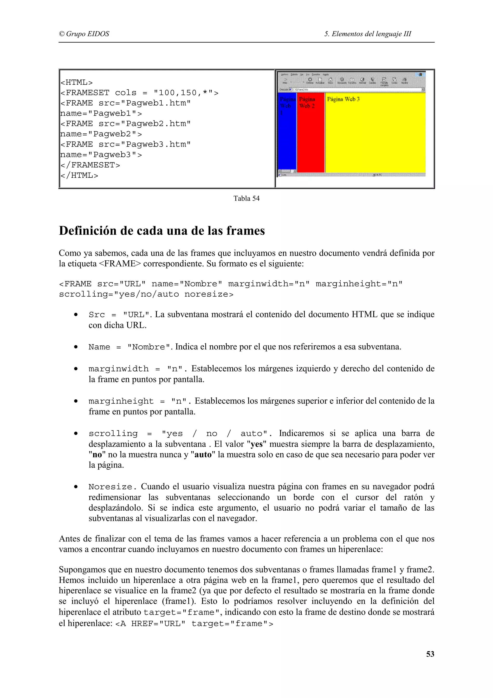 © Grupo EIDOS                                                          5. Elementos del lenguaje III




<HTML>
<FRAMESET cols = "100,150,*">
<FRAME src="Pagweb1.htm"
name="Pagweb1">
<FRAME src="Pagweb2.htm"
name="Pagweb2">
<FRAME src="Pagweb3.htm"
name="Pagweb3">
</FRAMESET>
</HTML>

                                              Tabla 54



Definición de cada una de las frames
Como ya sabemos, cada una de las frames que incluyamos en nuestro documento vendrá definida por
la etiqueta <FRAME> correspondiente. Su formato es el siguiente:

<FRAME src="URL" name="Nombre" marginwidth="n" marginheight="n"
scrolling="yes/no/auto noresize>

    •   Src = "URL". La subventana mostrará el contenido del documento HTML que se indique
        con dicha URL.

    •   Name = "Nombre". Indica el nombre por el que nos referiremos a esa subventana.

    •   marginwidth = "n". Establecemos los márgenes izquierdo y derecho del contenido de
        la frame en puntos por pantalla.

    •   marginheight = "n". Establecemos los márgenes superior e inferior del contenido de la
        frame en puntos por pantalla.

    •   scrolling = "yes / no / auto". Indicaremos si se aplica una barra de
        desplazamiento a la subventana . El valor "yes" muestra siempre la barra de desplazamiento,
        "no" no la muestra nunca y "auto" la muestra solo en caso de que sea necesario para poder ver
        la página.

    •   Noresize. Cuando el usuario visualiza nuestra página con frames en su navegador podrá
        redimensionar las subventanas seleccionando un borde con el cursor del ratón y
        desplazándolo. Si se indica este argumento, el usuario no podrá variar el tamaño de las
        subventanas al visualizarlas con el navegador.

Antes de finalizar con el tema de las frames vamos a hacer referencia a un problema con el que nos
vamos a encontrar cuando incluyamos en nuestro documento con frames un hiperenlace:

Supongamos que en nuestro documento tenemos dos subventanas o frames llamadas frame1 y frame2.
Hemos incluido un hiperenlace a otra página web en la frame1, pero queremos que el resultado del
hiperenlace se visualice en la frame2 (ya que por defecto el resultado se mostraría en la frame donde
se incluyó el hiperenlace (frame1). Esto lo podríamos resolver incluyendo en la definición del
hiperenlace el atributo target="frame", indicando con esto la frame de destino donde se mostrará
el hiperenlace: <A HREF="URL" target="frame">


                                                                                                       53
 