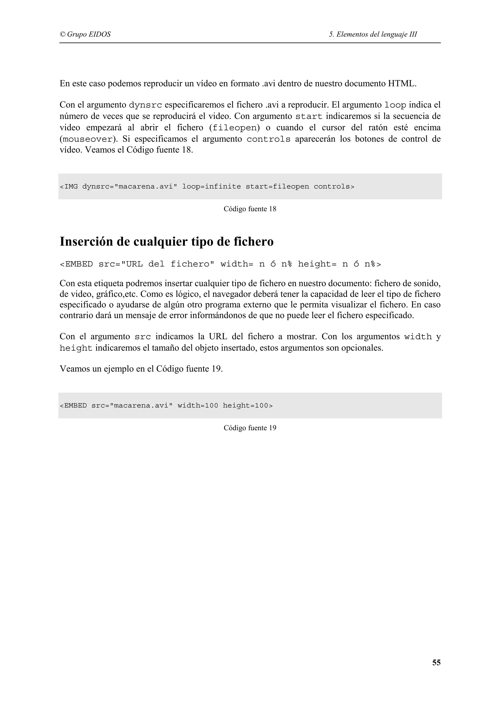 © Grupo EIDOS                                                            5. Elementos del lenguaje III




En este caso podemos reproducir un vídeo en formato .avi dentro de nuestro documento HTML.

Con el argumento dynsrc especificaremos el fichero .avi a reproducir. El argumento loop indica el
número de veces que se reproducirá el video. Con argumento start indicaremos si la secuencia de
video empezará al abrir el fichero (fileopen) o cuando el cursor del ratón esté encima
(mouseover). Si especificamos el argumento controls aparecerán los botones de control de
vídeo. Veamos el Código fuente 18.


<IMG dynsrc="macarena.avi" loop=infinite start=fileopen controls>


                                            Código fuente 18



Inserción de cualquier tipo de fichero
<EMBED src="URL del fichero" width= n ó n% height= n ó n%>

Con esta etiqueta podremos insertar cualquier tipo de fichero en nuestro documento: fichero de sonido,
de video, gráfico,etc. Como es lógico, el navegador deberá tener la capacidad de leer el tipo de fichero
especificado o ayudarse de algún otro programa externo que le permita visualizar el fichero. En caso
contrario dará un mensaje de error informándonos de que no puede leer el fichero especificado.

Con el argumento src indicamos la URL del fichero a mostrar. Con los argumentos width y
height indicaremos el tamaño del objeto insertado, estos argumentos son opcionales.

Veamos un ejemplo en el Código fuente 19.


<EMBED src="macarena.avi" width=100 height=100>


                                            Código fuente 19




                                                                                                         55
 