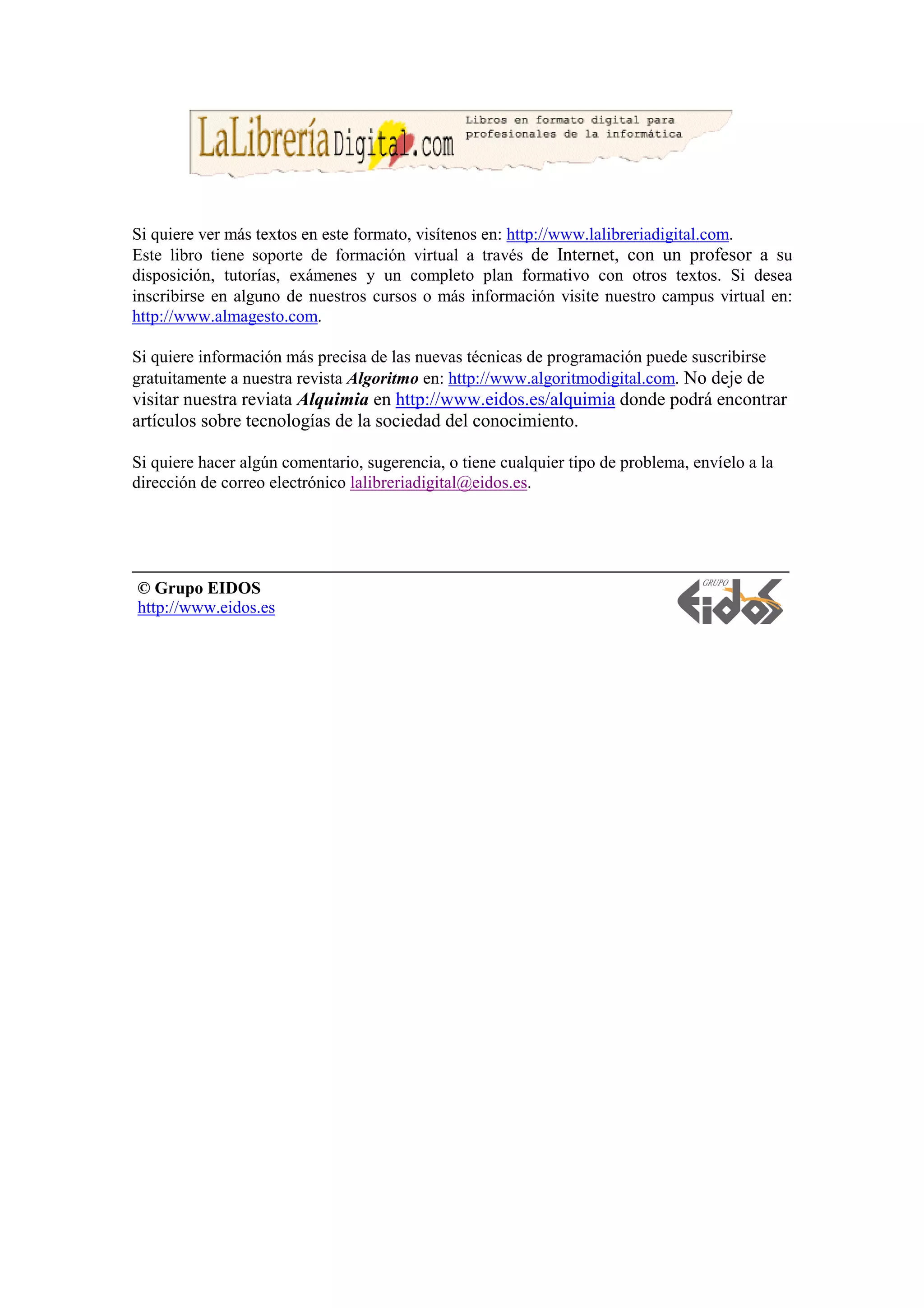 Si quiere ver más textos en este formato, visítenos en: http://www.lalibreriadigital.com.
Este libro tiene soporte de formación virtual a través de Internet, con un profesor a su
disposición, tutorías, exámenes y un completo plan formativo con otros textos. Si desea
inscribirse en alguno de nuestros cursos o más información visite nuestro campus virtual en:
http://www.almagesto.com.

Si quiere información más precisa de las nuevas técnicas de programación puede suscribirse
gratuitamente a nuestra revista Algoritmo en: http://www.algoritmodigital.com. No deje de
visitar nuestra reviata Alquimia en http://www.eidos.es/alquimia donde podrá encontrar
artículos sobre tecnologías de la sociedad del conocimiento.

Si quiere hacer algún comentario, sugerencia, o tiene cualquier tipo de problema, envíelo a la
dirección de correo electrónico lalibreriadigital@eidos.es.




© Grupo EIDOS
http://www.eidos.es
 