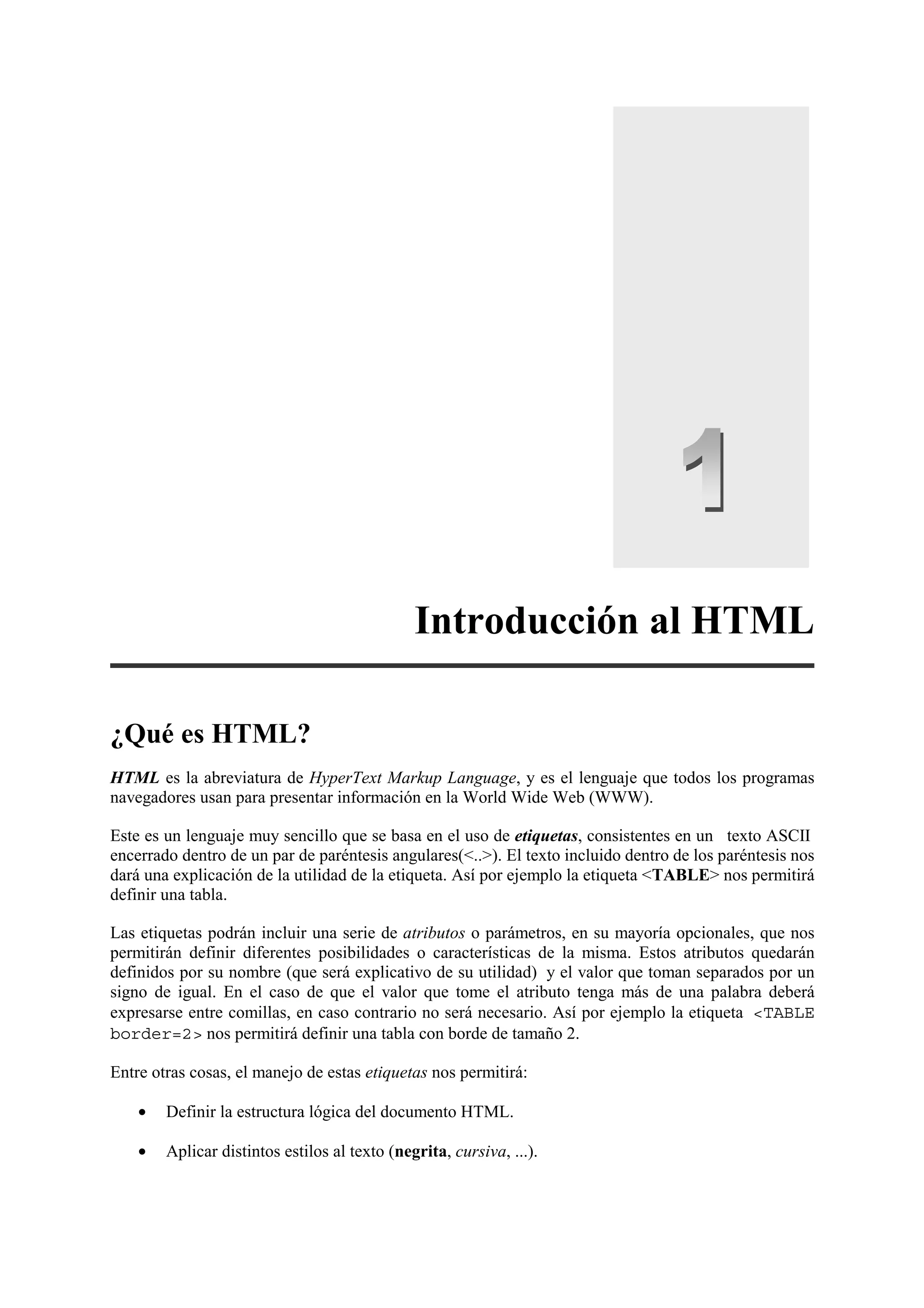 Introducción al HTML

¿Qué es HTML?
HTML es la abreviatura de HyperText Markup Language, y es el lenguaje que todos los programas
navegadores usan para presentar información en la World Wide Web (WWW).

Este es un lenguaje muy sencillo que se basa en el uso de etiquetas, consistentes en un texto ASCII
encerrado dentro de un par de paréntesis angulares(<..>). El texto incluido dentro de los paréntesis nos
dará una explicación de la utilidad de la etiqueta. Así por ejemplo la etiqueta <TABLE> nos permitirá
definir una tabla.

Las etiquetas podrán incluir una serie de atributos o parámetros, en su mayoría opcionales, que nos
permitirán definir diferentes posibilidades o características de la misma. Estos atributos quedarán
definidos por su nombre (que será explicativo de su utilidad) y el valor que toman separados por un
signo de igual. En el caso de que el valor que tome el atributo tenga más de una palabra deberá
expresarse entre comillas, en caso contrario no será necesario. Así por ejemplo la etiqueta <TABLE
border=2> nos permitirá definir una tabla con borde de tamaño 2.

Entre otras cosas, el manejo de estas etiquetas nos permitirá:

    •   Definir la estructura lógica del documento HTML.

    •   Aplicar distintos estilos al texto (negrita, cursiva, ...).
 