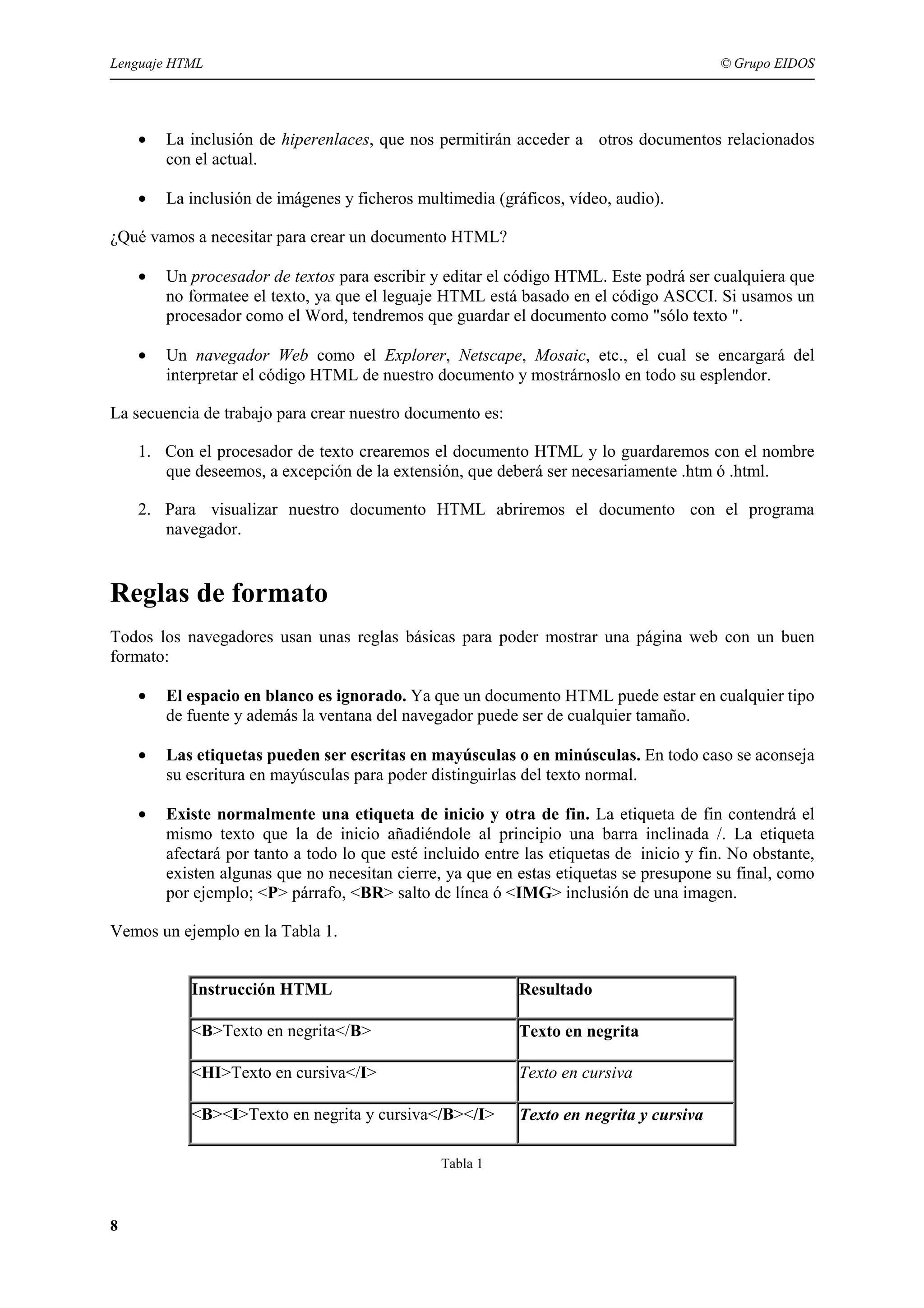 Lenguaje HTML                                                                             © Grupo EIDOS




    •   La inclusión de hiperenlaces, que nos permitirán acceder a otros documentos relacionados
        con el actual.

    •   La inclusión de imágenes y ficheros multimedia (gráficos, vídeo, audio).

¿Qué vamos a necesitar para crear un documento HTML?

    •   Un procesador de textos para escribir y editar el código HTML. Este podrá ser cualquiera que
        no formatee el texto, ya que el leguaje HTML está basado en el código ASCCI. Si usamos un
        procesador como el Word, tendremos que guardar el documento como "sólo texto ".

    •   Un navegador Web como el Explorer, Netscape, Mosaic, etc., el cual se encargará del
        interpretar el código HTML de nuestro documento y mostrárnoslo en todo su esplendor.

La secuencia de trabajo para crear nuestro documento es:

    1. Con el procesador de texto crearemos el documento HTML y lo guardaremos con el nombre
       que deseemos, a excepción de la extensión, que deberá ser necesariamente .htm ó .html.

    2. Para visualizar nuestro documento HTML abriremos el documento con el programa
       navegador.


Reglas de formato
Todos los navegadores usan unas reglas básicas para poder mostrar una página web con un buen
formato:

    •   El espacio en blanco es ignorado. Ya que un documento HTML puede estar en cualquier tipo
        de fuente y además la ventana del navegador puede ser de cualquier tamaño.

    •   Las etiquetas pueden ser escritas en mayúsculas o en minúsculas. En todo caso se aconseja
        su escritura en mayúsculas para poder distinguirlas del texto normal.

    •   Existe normalmente una etiqueta de inicio y otra de fin. La etiqueta de fin contendrá el
        mismo texto que la de inicio añadiéndole al principio una barra inclinada /. La etiqueta
        afectará por tanto a todo lo que esté incluido entre las etiquetas de inicio y fin. No obstante,
        existen algunas que no necesitan cierre, ya que en estas etiquetas se presupone su final, como
        por ejemplo; <P> párrafo, <BR> salto de línea ó <IMG> inclusión de una imagen.

Vemos un ejemplo en la Tabla 1.


           Instrucción HTML                                 Resultado

           <B>Texto en negrita</B>                          Texto en negrita

           <HI>Texto en cursiva</I>                         Texto en cursiva

           <B><I>Texto en negrita y cursiva</B></I>         Texto en negrita y cursiva

                                                Tabla 1



8
 