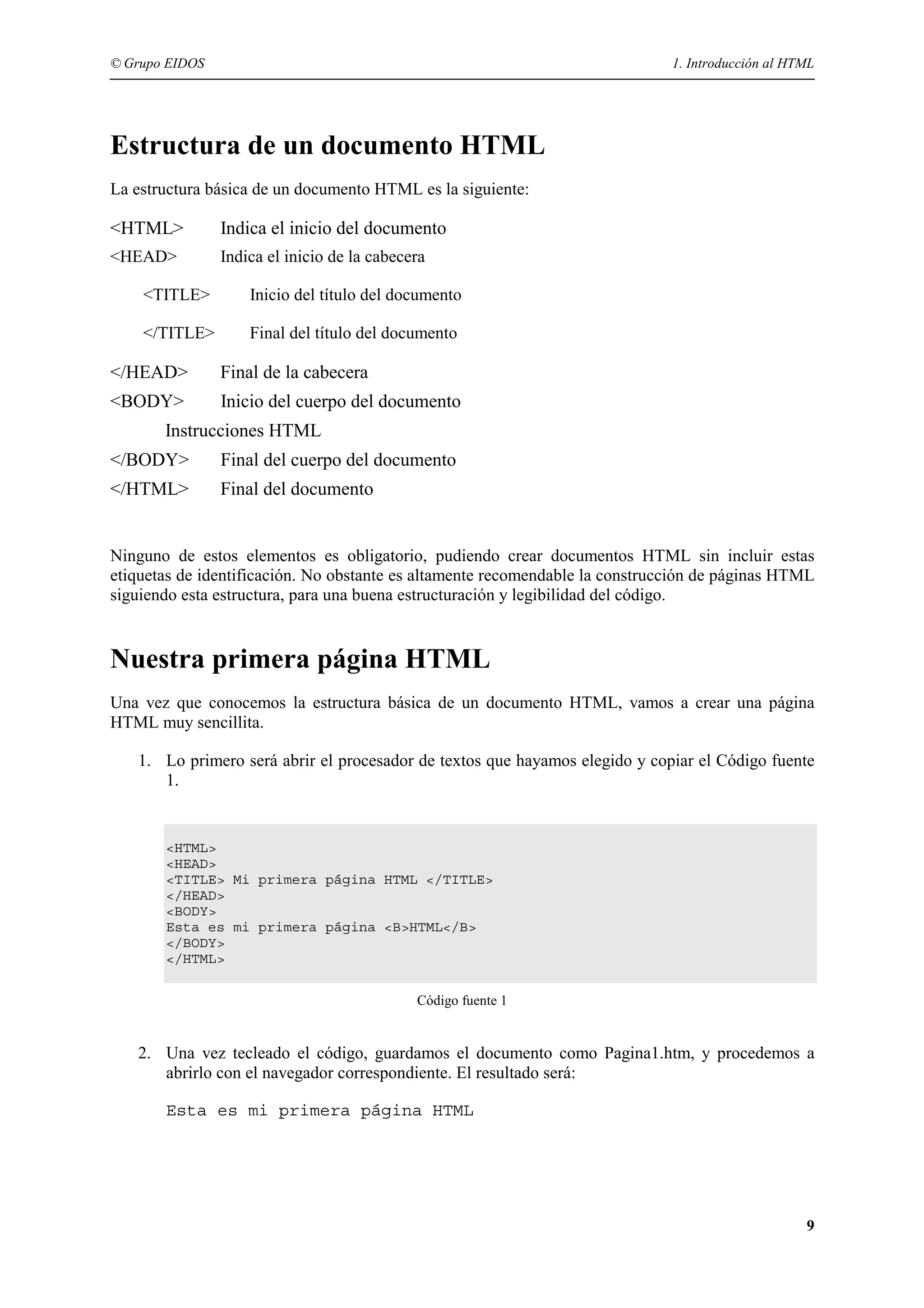 © Grupo EIDOS                                                                 1. Introducción al HTML




Estructura de un documento HTML
La estructura básica de un documento HTML es la siguiente:

<HTML>          Indica el inicio del documento
<HEAD>          Indica el inicio de la cabecera

    <TITLE>         Inicio del título del documento

    </TITLE>        Final del título del documento

</HEAD>         Final de la cabecera
<BODY>          Inicio del cuerpo del documento
       Instrucciones HTML
</BODY>         Final del cuerpo del documento
</HTML>         Final del documento


Ninguno de estos elementos es obligatorio, pudiendo crear documentos HTML sin incluir estas
etiquetas de identificación. No obstante es altamente recomendable la construcción de páginas HTML
siguiendo esta estructura, para una buena estructuración y legibilidad del código.


Nuestra primera página HTML
Una vez que conocemos la estructura básica de un documento HTML, vamos a crear una página
HTML muy sencillita.

   1. Lo primero será abrir el procesador de textos que hayamos elegido y copiar el Código fuente
      1.


       <HTML>
       <HEAD>
       <TITLE> Mi primera página HTML </TITLE>
       </HEAD>
       <BODY>
       Esta es mi primera página <B>HTML</B>
       </BODY>
       </HTML>


                                             Código fuente 1


   2. Una vez tecleado el código, guardamos el documento como Pagina1.htm, y procedemos a
      abrirlo con el navegador correspondiente. El resultado será:

       Esta es mi primera página HTML




                                                                                                   9
 