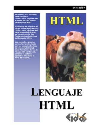 Iniciación

Este texto está diseñado
para enseñar a
confeccionar páginas web
a través del uso directo
del lenguaje HTML.

El objetivo es adiestrar al
lector en las técnicas para
confeccionar páginas web
para Internet/Intranet,
así como enseñar los
fundamentos sintácticos
del lenguaje HTML.

Los requisitos previos
son: estar familiarizado
con los aspectos básicos
de Internet/Intranet,
estar familiarizado con la
navegación por la web,
conocer el sistema
operativo Windows a
nivel de usuario.




                 LENGUAJE
                  HTML
 