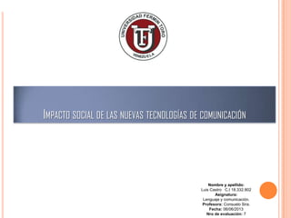 IMPACTO SOCIAL DE LAS NUEVAS TECNOLOGÍAS DE COMUNICACIÓN

Nombre y apellido:
Luis Castro C.I 18.332.802
Asignatura:
Lenguaje y comunicación.
Profesora: Consuelo Sira.
Fecha: 05/12/2013
Nro de evaluación: 7

 